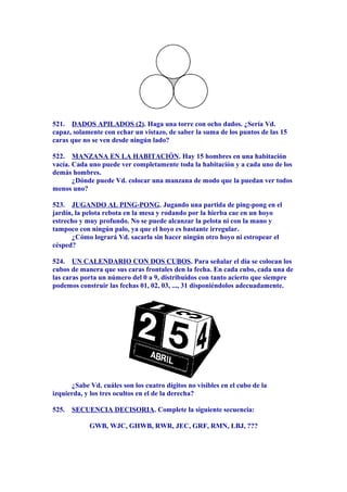 521. DADOS APILADOS (2). Haga una torre con ocho dados. ¿Sería Vd.
capaz, solamente con echar un vistazo, de saber la suma de los puntos de las 15
caras que no se ven desde ningún lado?
522. MANZANA EN LA HABITACIÓN. Hay 15 hombres en una habitación
vacía. Cada uno puede ver completamente toda la habitación y a cada uno de los
demás hombres.
¿Dónde puede Vd. colocar una manzana de modo que la puedan ver todos
menos uno?
523. JUGANDO AL PING-PONG. Jugando una partida de ping-pong en el
jardín, la pelota rebota en la mesa y rodando por la hierba cae en un hoyo
estrecho y muy profundo. No se puede alcanzar la pelota ni con la mano y
tampoco con ningún palo, ya que el hoyo es bastante irregular.
¿Cómo logrará Vd. sacarla sin hacer ningún otro hoyo ni estropear el
césped?
524. UN CALENDARIO CON DOS CUBOS. Para señalar el día se colocan los
cubos de manera que sus caras frontales den la fecha. En cada cubo, cada una de
las caras porta un número del 0 a 9, distribuidos con tanto acierto que siempre
podemos construir las fechas 01, 02, 03, ..., 31 disponiéndolos adecuadamente.
¿Sabe Vd. cuáles son los cuatro dígitos no visibles en el cubo de la
izquierda, y los tres ocultos en el de la derecha?
525. SECUENCIA DECISORIA. Complete la siguiente secuencia:
GWB, WJC, GHWB, RWR, JEC, GRF, RMN, LBJ, ???
 