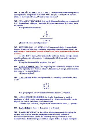 541. EXTRAÑA PARTIDA DE AJEDREZ. Las siguientes anotaciones parecen
corresponder a una partida de ajedrez. A1C; A2D; R1T; P3T; D14R. Pero la
última es más bien extraña. ¿De qué se trata entonces?
542. SUMAS EN TRIÁNGULO. Se trata de disponer los números naturales del
1 al 9 formando un triángulo y sumarlos. El número resultante de la suma ha de
ser capicúa.
Una posible solución sería:
8
9 6 4
1 7 5 3 2
--------------------
2 7 9 7 2
¿Podrá Vd. encontrar alguna más?
543. HONESTO CON LAS SEMILLAS. Un rey quería dejar el trono al más
honesto de sus tres hijos. Dio a cada uno un paquete con semillas de flores y les
dijo: «Plantar estas semillas y al que le crezcan las flores más hermosas heredará
el trono».
Al cabo de tres meses, el rey comprueba las flores. Dos de sus hijos tenían
unas flores hermosas, mientras que el más pequeño sólo tenía malas hierbas y
ninguna flor.
El rey dio el trono al hijo pequeño. ¿Por qué?
544. ¿TRIPLE ASESINATO? Una mujer dispara a su marido. Después lo mete
debajo del agua algo más de cinco minutos. Finalmente, lo cuelga. Cinco minutos
más tarde se van a cenar juntos.
¿Cómo es posible?
545. AAAA - BBBB. Utilice los dígitos del 1 al 8 y sustituya por ellos las letras
A y B.
A B A
B B
A B A
Los que ponga en las "B" deben ser la suma de sus "A" vecinas.
546. ATRAVESÓ SU SOMBRERO. Un tirador de primera, se quitó su
sombrero, lo colgó, con los ojos vendados se alejó 100 metros, dio media vuelta,
disparó con su rifle, la bala atravesó el sombrero.
Tenía los ojos vendados y no podía ver absolutamente nada. ¿Es posible?
547. PAR = DIEZ. Si el par es diez, ¿cuál es la decena?
548. LA GRAN CAMINATA. Sucedió en Manhattan durante la celebración
del 4 de julio. Ese día, nuestro protagonista caminó varios kilómetros
recorriendo varias calles. Era un día soleado y claro y podía ver en cada
momento hacia donde se dirigía. No utilizó ningún disfraz ni ningún transporte
 