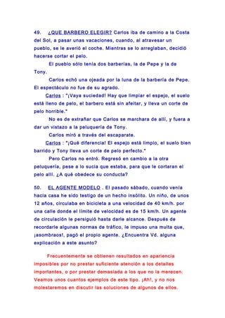49. ¿QUE BARBERO ELEGIR? Carlos iba de camino a la Costa
del Sol, a pasar unas vacaciones, cuando, al atravesar un
pueblo, se le averió el coche. Mientras se lo arreglaban, decidió
hacerse cortar el pelo.
El pueblo sólo tenía dos barberías, la de Pepe y la de
Tony.
Carlos echó una ojeada por la luna de la barbería de Pepe.
El espectáculo no fue de su agrado.
Carlos : "¡Vaya suciedad! Hay que limpiar el espejo, el suelo
está lleno de pelo, el barbero está sin afeitar, y lleva un corte de
pelo horrible."
No es de extrañar que Carlos se marchara de allí, y fuera a
dar un vistazo a la peluquería de Tony.
Carlos miró a través del escaparate.
Carlos : "¡Qué diferencia! El espejo está limpio, el suelo bien
barrido y Tony lleva un corte de pelo perfecto."
Pero Carlos no entró. Regresó en cambio a la otra
peluquería, pese a lo sucia que estaba, para que le cortaran el
pelo allí. ¿A qué obedece su conducta?
50. EL AGENTE MODELO . El pasado sábado, cuando venía
hacia casa he sido testigo de un hecho insólito. Un niño, de unos
12 años, circulaba en bicicleta a una velocidad de 40 km/h. por
una calle donde el límite de velocidad es de 15 km/h. Un agente
de circulación le persiguió hasta darle alcance. Después de
recordarle algunas normas de tráfico, le impuso una multa que,
¡asombraos!, pagó el propio agente. ¿Encuentra Vd. alguna
explicación a este asunto?
Frecuentemente se obtienen resultados en apariencia
imposibles por no prestar suficiente atención a los detalles
importantes, o por prestar demasiada a los que no la merecen.
Veamos unos cuantos ejemplos de este tipo. ¡Ah!, y no nos
molestaremos en discutir las soluciones de algunos de ellos.
 