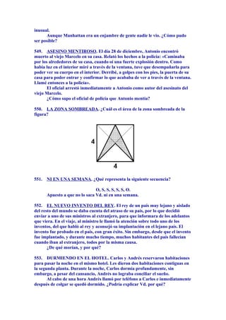 inusual.
Aunque Manhattan era un enjambre de gente nadie le vio. ¿Cómo pudo
ser posible?
549. ASESINO MENTIROSO. El día 28 de diciembre, Antonio encontró
muerto al viejo Marcelo en su casa. Relató los hechos a la policía: «Caminaba
por los alrededores de su casa, cuando oí una fuerte explosión dentro. Como
había luz en el interior miré a través de la ventana, tuve que desempañarla para
poder ver su cuerpo en el interior. Derribé, a golpes con los pies, la puerta de su
casa para poder entrar y confirmar lo que acababa de ver a través de la ventana.
Llamé entonces a la policía».
El oficial arrestó inmediatamente a Antonio como autor del asesinato del
viejo Marcelo.
¿Cómo supo el oficial de policía que Antonio mentía?
550. LA ZONA SOMBREADA. ¿Cuál es el área de la zona sombreada de la
figura?
551. NI EN UNA SEMANA. ¿Qué representa la siguiente secuencia?
O, S, S, S, S, S, O.
Apuesto a que no lo saca Vd. ni en una semana.
552. EL NUEVO INVENTO DEL REY. El rey de un país muy lejano y aislado
del resto del mundo se daba cuenta del atraso de su país, por lo que decidió
enviar a uno de sus ministros al extranjero, para que informara de los adelantos
que viera. En el viaje, al ministro le llamó la atención sobre todo uno de los
inventos, del que habló al rey y aconsejó su implantación en el lejano país. El
invento fue probado en el país, con gran éxito. Sin embargo, desde que el invento
fue implantado, y durante mucho tiempo, muchos habitantes del país fallecían
cuando iban al extranjero, todos por la misma causa.
¿De qué morían, y por qué?
553. DURMIENDO EN EL HOTEL. Carlos y Andrés reservaron habitaciones
para pasar la noche en el mismo hotel. Les dieron dos habitaciones contiguas en
la segunda planta. Durante la noche, Carlos dormía profundamente, sin
embargo, a pesar del cansancio, Andrés no lograba conciliar el sueño.
Al cabo de una hora Andrés llamó por teléfono a Carlos e inmediatamente
después de colgar se quedó dormido. ¿Podría explicar Vd. por qué?
 