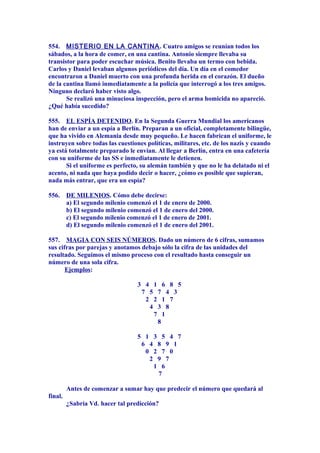 554. MISTERIO EN LA CANTINA. Cuatro amigos se reunían todos los
sábados, a la hora de comer, en una cantina. Antonio siempre llevaba su
transistor para poder escuchar música. Benito llevaba un termo con bebida.
Carlos y Daniel levaban algunos periódicos del día. Un día en el comedor
encontraron a Daniel muerto con una profunda herida en el corazón. El dueño
de la cantina llamó inmediatamente a la policía que interrogó a los tres amigos.
Ninguno declaró haber visto algo.
Se realizó una minuciosa inspección, pero el arma homicida no apareció.
¿Qué había sucedido?
555. EL ESPÍA DETENIDO. En la Segunda Guerra Mundial los americanos
han de enviar a un espía a Berlín. Preparan a un oficial, completamente bilingüe,
que ha vivido en Alemania desde muy pequeño. Le hacen fabrican el uniforme, le
instruyen sobre todas las cuestiones políticas, militares, etc. de los nazis y cuando
ya está totalmente preparado le envían. Al llegar a Berlín, entra en una cafetería
con su uniforme de las SS e inmediatamente le detienen.
Si el uniforme es perfecto, su alemán también y que no le ha delatado ni el
acento, ni nada que haya podido decir o hacer, ¿cómo es posible que supieran,
nada más entrar, que era un espía?
556. DE MILENIOS. Cómo debe decirse:
a) El segundo milenio comenzó el 1 de enero de 2000.
b) El segundo milenio comenzó el 1 de enero del 2000.
c) El segundo milenio comenzó el 1 de enero de 2001.
d) El segundo milenio comenzó el 1 de enero del 2001.
557. MAGIA CON SEIS NÚMEROS. Dado un número de 6 cifras, sumamos
sus cifras por parejas y anotamos debajo sólo la cifra de las unidades del
resultado. Seguimos el mismo proceso con el resultado hasta conseguir un
número de una sola cifra.
Ejemplos:
3 4 1 6 8 5
7 5 7 4 3
2 2 1 7
4 3 8
7 1
8
5 1 3 5 4 7
6 4 8 9 1
0 2 7 0
2 9 7
1 6
7
Antes de comenzar a sumar hay que predecir el número que quedará al
final.
¿Sabría Vd. hacer tal predicción?
 