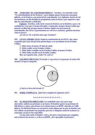 558. ANSELMO "EL CONTRABANDISTA". Anselmo, era conocido como
"El contrabandista de los Pirineos", pero ningún agente fronterizo conseguía
pillarlo, en la frontera, con material de contrabando. Los vigilantes, hartos de tal
circunstancia, un día decidieron preguntarle cómo lo hacía y por supuesto a qué
tipo de contrabando se dedicaba.
Vigilante: Anselmo, cada tarde cruzas la frontera en tu bicicleta y pese a la
cantidad de veces que te hemos detenido y registrado, siempre hemos tenido que
ponerte en libertad, porque nunca te hemos cogido con mercancía de
contrabando. Por favor, si prometemos no volverte a molestar ¿podrías decirnos
cómo lo haces?
¿Se atreve Vd. a decirlo antes que Anselmo?
559. LEYES AMERICANAS. Según la constitución de los EEUU, hay cinco
requisitos para que una persona pueda llegar a ser presidente de los Estados
Unidos:
1 - Debe tener al menos 35 años de edad.
2 - Debe residir en los Estados Unidos.
3 - Debe haber residido en los Estados Unidos, al menos 14 años.
4 - Debe haber nacido en los Estados Unidos.
Hay un requisito más. ¿Sabe Vd. cuál es?
560. LOS DOS CÍRCULOS. El círculo 1, cuya área es 4, pasa por el centro del
círculo 2 al que es tangente.
¿Cuál es el área del círculo 2?
561. SERIE COMPLETA. ¿Qué letra completa la siguiente serie?
u, e, e, a, o, e, a, a, i, u, i, e, e, e, i, ...
562. EL PEQUEÑO PRÉSTAMO. Un madrileño muy rico, pero muy
ahorrador, solicita un préstamo a un banco. El hombre quiere un préstamo de
100 dólares y dejar como fianza en el mismo banco su BMW valorado en 3.000
dólares. El oficial del banco no encuentra razón alguna por la que un hombre tan
rico solicite un préstamo tan pequeño, pero no ve ninguna razón de rechazar su
concesión, así que le fue concedido.
Un mes más tarde el hombre vuelve, devuelve el préstamo por completo,
más el interés de un mes, y se lleva su BMW. ¿Por qué pidió el préstamo?
 