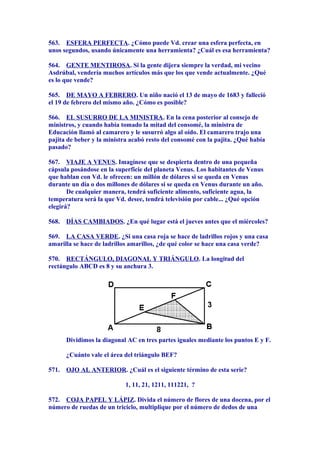 563. ESFERA PERFECTA. ¿Cómo puede Vd. crear una esfera perfecta, en
unos segundos, usando únicamente una herramienta? ¿Cuál es esa herramienta?
564. GENTE MENTIROSA. Si la gente dijera siempre la verdad, mi vecino
Asdrúbal, vendería muchos artículos más que los que vende actualmente. ¿Qué
es lo que vende?
565. DE MAYO A FEBRERO. Un niño nació el 13 de mayo de 1683 y falleció
el 19 de febrero del mismo año. ¿Cómo es posible?
566. EL SUSURRO DE LA MINISTRA. En la cena posterior al consejo de
ministros, y cuando había tomado la mitad del consomé, la ministra de
Educación llamó al camarero y le susurró algo al oído. El camarero trajo una
pajita de beber y la ministra acabó resto del consomé con la pajita. ¿Qué había
pasado?
567. VIAJE A VENUS. Imagínese que se despierta dentro de una pequeña
cápsula posándose en la superficie del planeta Venus. Los habitantes de Venus
que hablan con Vd. le ofrecen: un millón de dólares si se queda en Venus
durante un día o dos millones de dólares si se queda en Venus durante un año.
De cualquier manera, tendrá suficiente alimento, suficiente agua, la
temperatura será la que Vd. desee, tendrá televisión por cable... ¿Qué opción
elegirá?
568. DÍAS CAMBIADOS. ¿En qué lugar está el jueves antes que el miércoles?
569. LA CASA VERDE. ¿Si una casa roja se hace de ladrillos rojos y una casa
amarilla se hace de ladrillos amarillos, ¿de qué color se hace una casa verde?
570. RECTÁNGULO, DIAGONAL Y TRIÁNGULO. La longitud del
rectángulo ABCD es 8 y su anchura 3.
Dividimos la diagonal AC en tres partes iguales mediante los puntos E y F.
¿Cuánto vale el área del triángulo BEF?
571. OJO AL ANTERIOR. ¿Cuál es el siguiente término de esta serie?
1, 11, 21, 1211, 111221, ?
572. COJA PAPEL Y LÁPIZ. Divida el número de flores de una docena, por el
número de ruedas de un triciclo, multiplique por el número de dedos de una
 