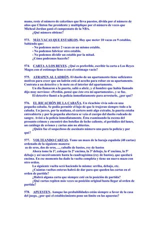 mano, reste el número de calcetines que lleva puestos, divida por el número de
años que Clinton fue presidente y multiplique por el número de veces que
Micheal Jordan ganó el campeonato de la NBA.
¿Qué número obtiene?
573. MÁS VACAS QUE ESTABLOS. Hay que meter 10 vacas en 9 establos.
Sabiendo que:
- No podemos meter 2 vacas en un mismo establo.
- No podemos fabricar otro establo.
- No podemos dividir un establo por la mitad.
¿Cómo podremos hacerlo?
574. CARTA A LOS REYES. ¿Qué es preferible, escribir la carta a Los Reyes
Magos con el estómago lleno o con el estómago vacío?
575. ATRAPEN AL LADRÓN. El dueño de un apartamento tiene suficientes
motivos para creer que un ladrón está al acecho para robar en su apartamento.
Contrata a un detective y lo mete en el interior del apartamento.
Un día llamaron a la puerta, salió a abrir, y el hombre que había llamado
dijo muy nervioso: «Perdón, pensé que éste era mi apartamento», y se fue.
El detective llamó a la policía inmediatamente para arrestarle, ¿por qué?
576. EL RICACHÓN DE LA CABAÑA. Un ricachón vivía solo en una
pequeña cabaña. Se podía permitir el lujo de que le trajeran siempre todo a la
cabaña. Un jueves, por la mañana, el cartero notó algo extraño, la puerta estaba
entreabierta y por la pequeña abertura se veía el cuerpo del dueño rodeado de
sangre. Avisó a la policía inmediatamente. Ésta examinando la escena del
presunto crimen y encontró dos botellas de leche caliente, el periódico del lunes,
un catálogo de aviones y cartas aún no abiertas.
¿Quién fue el sospechoso de asesinato número uno para la policía y por
qué?
577. VOLTEANDO CARTAS. Tome un mazo de la baraja española (40 cartas)
ordenado de la siguiente manera:
as de oros, dos de oros, ..., caballo de bastos, rey de bastos
Ahora tome la 1ª, coloque la 2ª encima, la 3ª debajo, la 4ª encima, la 5ª
debajo y así sucesivamente hasta la cuadragésima (rey de bastos), que quedará
encima. En ese momento ha dado la vuelta completa y tiene un nuevo mazo con
otro orden.
La siguiente vuelta será haciendo lo mismo: arriba, debajo, etc.
¿Cuántas vueltas enteras habrá de dar para que queden las cartas en el
orden de partida?
¿Habrá alguna carta que siempre esté en la posición de partida?
¿Qué cartas repiten más veces su posición original hasta llegar al orden de
partida?
578. APUESTEN. Aunque las probabilidades están siempre a favor de la casa
del juego, ¿por qué el establecimiento pone un límite en las apuestas?
 