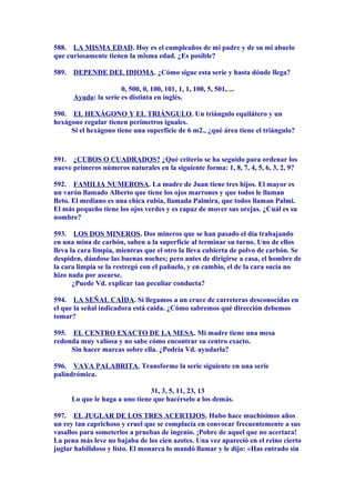 588. LA MISMA EDAD. Hoy es el cumpleaños de mi padre y de su mi abuelo
que curiosamente tienen la misma edad. ¿Es posible?
589. DEPENDE DEL IDIOMA. ¿Cómo sigue esta serie y hasta dónde llega?
0, 500, 0, 100, 101, 1, 1, 100, 5, 501, ...
Ayuda: la serie es distinta en inglés.
590. EL HEXÁGONO Y EL TRIÁNGULO. Un triángulo equilátero y un
hexágono regular tienen perímetros iguales.
Si el hexágono tiene una superficie de 6 m2., ¿qué área tiene el triángulo?
591. ¿CUBOS O CUADRADOS? ¿Qué criterio se ha seguido para ordenar los
nueve primeros números naturales en la siguiente forma: 1, 8, 7, 4, 5, 6, 3, 2, 9?
592. FAMILIA NUMEROSA. La madre de Juan tiene tres hijos. El mayor es
un varón llamado Alberto que tiene los ojos marrones y que todos le llaman
Beto. El mediano es una chica rubia, llamada Palmira, que todos llaman Palmi.
El más pequeño tiene los ojos verdes y es capaz de mover sus orejas. ¿Cuál es su
nombre?
593. LOS DOS MINEROS. Dos mineros que se han pasado el día trabajando
en una mina de carbón, suben a la superficie al terminar su turno. Uno de ellos
lleva la cara limpia, mientras que el otro la lleva cubierta de polvo de carbón. Se
despiden, dándose las buenas noches; pero antes de dirigirse a casa, el hombre de
la cara limpia se la restregó con el pañuelo, y en cambio, el de la cara sucia no
hizo nada por asearse.
¿Puede Vd. explicar tan peculiar conducta?
594. LA SEÑAL CAÍDA. Si llegamos a un cruce de carreteras desconocidas en
el que la señal indicadora está caída. ¿Cómo sabremos qué dirección debemos
tomar?
595. EL CENTRO EXACTO DE LA MESA. Mi madre tiene una mesa
redonda muy valiosa y no sabe cómo encontrar su centro exacto.
Sin hacer marcas sobre ella. ¿Podría Vd. ayudarla?
596. VAYA PALABRITA. Transforme la serie siguiente en una serie
palindrómica.
31, 3, 5, 11, 23, 13
Lo que le haga a uno tiene que hacérselo a los demás.
597. EL JUGLAR DE LOS TRES ACERTIJOS. Hubo hace muchísimos años
un rey tan caprichoso y cruel que se complacía en convocar frecuentemente a sus
vasallos para someterlos a pruebas de ingenio. ¡Pobre de aquel que no acertara!
La pena más leve no bajaba de los cien azotes. Una vez apareció en el reino cierto
juglar habilidoso y listo. El monarca lo mandó llamar y le dijo: «Has entrado sin
 