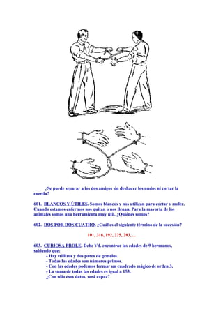¿Se puede separar a los dos amigos sin deshacer los nudos ni cortar la
cuerda?
601. BLANCOS Y ÚTILES. Somos blancos y nos utilizan para cortar y moler.
Cuando estamos enfermos nos quitan o nos llenan. Para la mayoría de los
animales somos una herramienta muy útil. ¿Quiénes somos?
602. DOS POR DOS CUATRO. ¿Cuál es el siguiente término de la sucesión?
101, 316, 192, 225, 283, ...
603. CURIOSA PROLE. Debe Vd. encontrar las edades de 9 hermanos,
sabiendo que:
- Hay trillizos y dos pares de gemelos.
- Todas las edades son números primos.
- Con las edades podemos formar un cuadrado mágico de orden 3.
- La suma de todas las edades es igual a 153.
¿Con sólo esos datos, será capaz?
 