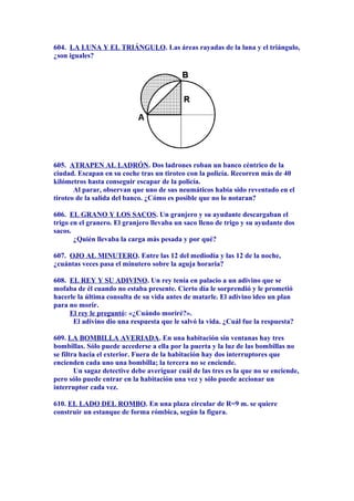 604. LA LUNA Y EL TRIÁNGULO. Las áreas rayadas de la luna y el triángulo,
¿son iguales?
605. ATRAPEN AL LADRÓN. Dos ladrones roban un banco céntrico de la
ciudad. Escapan en su coche tras un tiroteo con la policía. Recorren más de 40
kilómetros hasta conseguir escapar de la policía.
Al parar, observan que uno de sus neumáticos había sido reventado en el
tiroteo de la salida del banco. ¿Cómo es posible que no lo notaran?
606. EL GRANO Y LOS SACOS. Un granjero y su ayudante descargaban el
trigo en el granero. El granjero llevaba un saco lleno de trigo y su ayudante dos
sacos.
¿Quién llevaba la carga más pesada y por qué?
607. OJO AL MINUTERO. Entre las 12 del mediodía y las 12 de la noche,
¿cuántas veces pasa el minutero sobre la aguja horaria?
608. EL REY Y SU ADIVINO. Un rey tenía en palacio a un adivino que se
mofaba de él cuando no estaba presente. Cierto día le sorprendió y le prometió
hacerle la última consulta de su vida antes de matarle. El adivino ideo un plan
para no morir.
El rey le preguntó: «¿Cuándo moriré?».
El adivino dio una respuesta que le salvó la vida. ¿Cuál fue la respuesta?
609. LA BOMBILLA AVERIADA. En una habitación sin ventanas hay tres
bombillas. Sólo puede accederse a ella por la puerta y la luz de las bombillas no
se filtra hacia el exterior. Fuera de la habitación hay dos interruptores que
encienden cada uno una bombilla; la tercera no se enciende.
Un sagaz detective debe averiguar cuál de las tres es la que no se enciende,
pero sólo puede entrar en la habitación una vez y sólo puede accionar un
interruptor cada vez.
610. EL LADO DEL ROMBO. En una plaza circular de R=9 m. se quiere
construir un estanque de forma rómbica, según la figura.
 
