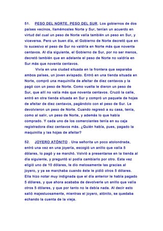 51. PESO DEL NORTE, PESO DEL SUR. Los gobiernos de dos
países vecinos, llamémosles Norte y Sur, tenían un acuerdo en
virtud del cual un peso de Norte valía también un peso en Sur, y
viceversa. Pero un buen día, el Gobierno de Norte decretó que en
lo sucesivo el peso de Sur no valdría en Norte más que noventa
centavos. Al día siguiente, el Gobierno de Sur, por no ser menos,
decretó también que en adelante el peso de Norte no valdría en
Sur más que noventa centavos.
Vivía en una ciudad situada en la frontera que separaba
ambos países, un joven avispado. Entró en una tienda situada en
Norte, compró una maquinilla de afeitar de diez centavos y la
pagó con un peso de Norte. Como vuelta le dieron un peso de
Sur, que allí no valía más que noventa centavos. Cruzó la calle,
entró en otra tienda situada en Sur y compró un paquete de hojas
de afeitar de diez centavos, pagándolo con el peso de Sur. Le
devolvieron un peso de Norte. Cuando regresó a su casa, tenía,
como al salir, un peso de Norte, y además lo que había
comprado. Y cada uno de los comerciantes tenía en su caja
registradora diez centavos más. ¿Quién había, pues, pagado la
maquinilla y las hojas de afeitar?
52. JOYERO ATÓNITO . Una señorita un poco atolondrada,
entró una vez en una joyería, escogió un anillo que valía 5
dólares, lo pagó y se marchó. Volvió a presentarse en la tienda al
día siguiente, y preguntó si podía cambiarlo por otro. Esta vez
eligió uno de 10 dólares, le dio melosamente las gracias al
joyero, y ya se marchaba cuando éste le pidió otros 5 dólares.
Ella hizo notar muy indignada que el día anterior le había pagado
5 dólares, y que ahora acababa de devolverle un anillo que valía
otros 5 dólares, y que por tanto no le debía nada. Al decir esto
salió majestuosamente, mientras el joyero, atónito, se quedaba
echando la cuenta de la vieja.
 