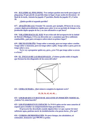 616. JUGANDO AL PING-PONG. Tres amigos quedan una tarde para jugar al
ping-pong. El que pierde un partido deja su lugar al que acaba de descansar. Al
final de la tarde, Antonio ha jugado 17 partidos, Benito ha jugado 15 y Carlos
10.
¿Quién perdió el segundo partido?
617. APAGÓN DE LUZ. Estando Vd. ausente, por ejemplo, 10 horas de su casa,
¿conoce algún procedimiento rápido para saber si en ese período de tiempo se ha
producido algún apagón de luz y en caso afirmativo a qué hora?
618. VOLANDO HACIA EL SUR. Si un avión sale del aeropuerto de la ciudad
de Detroit (Michigan, USA) con dirección sur y asumimos que lleva suficiente
combustible, ¿qué país extranjero sobrevolará en primer lugar?
619. FRUTO EXTRAÑO. Tengo sabor a naranja, pero no tengo sabor a melón.
Tengo sabor a manzana, pero no tengo sabor a piña. Tengo sabor a pera, pero no
tengo sabor a uva.
No le voy a preguntar quién soy, pero, ¿cree Vd, que tengo sabor a cereza
o a fresa?
620. EL ÁNGULO DE LAS DIAGONALES. ¿Cuántos grados mide el ángulo
que forman las dos diagonales de las caras del cubo?
621. CIFRA SUMADA. ¿Qué número completa la siguiente serie?
19, 28, 36, 42, 44, 48, ...
622. LOGRAR QUE UN HUEVO SE AGUANTE EN POSICIÓN VERTICAL.
¿Sabría Vd. cómo hacerlo?
623. LOS PÁJAROS EN EL ESPACIO. La NASA quiso enviar unos canarios al
espacio para estudiar su comportamiento bajo gravedad cero.
El proyecto fue desechado cuando alguien hizo ver que a pesar de tener
suficiente agua, podrían morir de deshidratación a las pocas horas. ¿Por qué?
624. CURIOSA DEMOSTRACIÓN. En poco tiempo, sin calculadora, ni
ordenador, demuestre que 999.991 es primo.
 