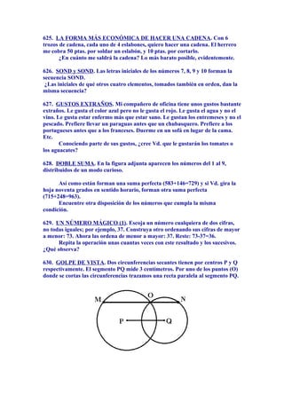 625. LA FORMA MÁS ECONÓMICA DE HACER UNA CADENA. Con 6
trozos de cadena, cada uno de 4 eslabones, quiero hacer una cadena. El herrero
me cobra 50 ptas. por soldar un eslabón, y 10 ptas. por cortarlo.
¿En cuánto me saldrá la cadena? Lo más barato posible, evidentemente.
626. SOND y SOND. Las letras iniciales de los números 7, 8, 9 y 10 forman la
secuencia SOND.
¿Las iniciales de qué otros cuatro elementos, tomados también en orden, dan la
misma secuencia?
627. GUSTOS EXTRAÑOS. Mi compañero de oficina tiene unos gustos bastante
extraños. Le gusta el color azul pero no le gusta el rojo. Le gusta el agua y no el
vino. Le gusta estar enfermo más que estar sano. Le gustan los entremeses y no el
pescado. Prefiere llevar un paraguas antes que un chubasquero. Prefiere a los
portugueses antes que a los franceses. Duerme en un sofá en lugar de la cama.
Etc.
Conociendo parte de sus gustos, ¿cree Vd. que le gustarán los tomates o
los aguacates?
628. DOBLE SUMA. En la figura adjunta aparecen los números del 1 al 9,
distribuidos de un modo curioso.
Así como están forman una suma perfecta (583+146=729) y si Vd. gira la
hoja noventa grados en sentido horario, forman otra suma perfecta
(715+248=963).
Encuentre otra disposición de los números que cumpla la misma
condición.
629. UN NÚMERO MÁGICO (1). Escoja un número cualquiera de dos cifras,
no todas iguales; por ejemplo, 37. Construya otro ordenando sus cifras de mayor
a menor: 73. Ahora las ordena de menor a mayor: 37. Reste: 73-37=36.
Repita la operación unas cuantas veces con este resultado y los sucesivos.
¿Qué observa?
630. GOLPE DE VISTA. Dos circunferencias secantes tienen por centros P y Q
respectivamente. El segmento PQ mide 3 centímetros. Por uno de los puntos (O)
donde se cortas las circunferencias trazamos una recta paralela al segmento PQ.
 