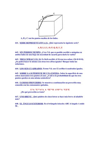 A, B y C son los puntos medios de los lados.
641. SERIE REPRESENTATIVA (1). ¿Qué representa la siguiente serie?
A, B, I, J, L, O, P, Q, R, U, Z
642. SIN PERDER TIEMPO. ¿Cree Vd. que es posible escribir a máquina en
ambos lados de una hoja sin necesidad de sacarla para darle la vuelta?
643. TRES CIFRAS Y EL 24. Es fácil escribir el 24 con tres ochos: (24=8+8+8).
¿Se podrá hacer lo mismo con otras tres cifras iguales? Busque todas las
soluciones.
644. LOS SEIS CUADRADOS. Forme Vd. con 12 cerillas 6 cuadrados iguales.
645. SOBRE LA SUPERFICIE DE UNA ESFERA. Sobre la superficie de una
esfera marcamos tres puntos al azar. ¿Cuál es la probabilidad de que los tres
puntos queden en una misma semiesfera?
646. FAMOSO PROVERBIO. Se muestra a continuación un proverbio muy
conocido con las consonantes quitadas.
U*A *U**A*A A *IE**O A*O**A *UE*E
¿De qué proverbio se trata?
647. UNO BREVE. ¿Qué palabra de cinco letras se hace más breve al añadirle
más?
648. EL ÁNGULO EXTERIOR. En el triángulo isósceles ABC el ángulo A mide
50 .
 
