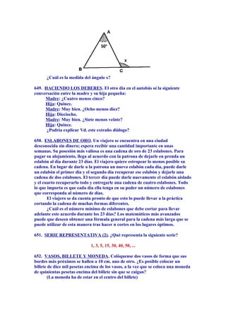 ¿Cuál es la medida del ángulo x?
649. HACIENDO LOS DEBERES. El otro día en el autobús oí la siguiente
conversación entre la madre y su hija pequeña:
Madre: ¿Cuatro menos cinco?
Hija: Quince.
Madre: Muy bien. ¿Ocho menos diez?
Hija: Dieciocho.
Madre: Muy bien. ¿Siete menos veinte?
Hija: Quince.
¿Podría explicar Vd. este extraño diálogo?
650. ESLABONES DE ORO. Un viajero se encuentra en una ciudad
desconocida sin dinero; espera recibir una cantidad importante en unas
semanas. Su posesión más valiosa es una cadena de oro de 23 eslabones. Para
pagar su alojamiento, llega al acuerdo con la patrona de dejarle en prenda un
eslabón al día durante 23 días. El viajero quiere estropear lo menos posible su
cadena. En lugar de darle a la patrona un nuevo eslabón cada día, puede darle
un eslabón el primer día y el segundo día recuperar ese eslabón y dejarle una
cadena de dos eslabones. El tercer día puede darle nuevamente el eslabón aislado
y el cuarto recuperarlo todo y entregarle una cadena de cuatro eslabones. Todo
lo que importa es que cada día ella tenga en su poder un número de eslabones
que corresponda al número de días.
El viajero se da cuenta pronto de que esto lo puede llevar a la práctica
cortando la cadena de muchas formas diferentes.
¿Cuál es el número mínimo de eslabones que debe cortar para llevar
adelante este acuerdo durante los 23 días? Los matemáticos más avanzados
puede que deseen obtener una fórmula general para la cadena más larga que se
puede utilizar de esta manera tras hacer n cortes en los lugares óptimos.
651. SERIE REPRESENTATIVA (2). ¿Qué representa la siguiente serie?
1, 3, 5, 15, 30, 40, 50, ...
652. VASOS, BILLETE Y MONEDA. Colóquense dos vasos de forma que sus
bordes más próximos se hallen a 10 cm. uno de otro. ¿Es posible colocar un
billete de diez mil pesetas encima de los vasos, a la vez que se coloca una moneda
de quinientas pesetas encima del billete sin que se caigan?
(La moneda ha de estar en el centro del billete)
 