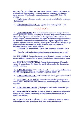 660. UN NÚMERO MÁGICO (2). Escoja un número cualquiera de tres cifras,
no todas iguales; por ejemplo, 373. Construya otro ordenando sus cifras de
mayor a menor: 733. Ahora las ordena de menor a mayor: 337. Reste: 733-
337=396.
Repita la operación unas cuantas veces con este resultado y los sucesivos.
¿Qué observa?
661. SERIE REPRESENTATIVA (3). ¿Qué representa la siguiente serie?
1, 3, 4, 6, 4, 6, 4, 6, ...
662. LOS CUATRO ASES. Con un mazo de cartas en sus manos pídale a una
persona que diga un número entre 10 y 19 inclusive. Haga un montón boca abajo
sobre una mesa pasando una a una las cartas superiores del mazo hasta el
número elegido. Sume en voz alta los dos dígitos de este número y pase de nuevo
una a una esta cantidad de cartas de su montón a la parte superior del mazo.
Separe el siguiente naipe del montón y déjelo aparte boca abajo. Reintegre lo que
quede del montón sobre el mazo. Repita esta operación tres veces más,
solicitando en cada caso un nuevo número.
Al finalizar, dé la vuelta a las cuatro cartas separadas: serán los cuatro
ases.
¿Sabe Vd. cuál es el método empleado para que salgan los cuatro ases?
663. DE QUEVEDO. Con un ciento y un cinco, cincuenta y cero, se consigue en
la corte cualquier empleo. Coge la pluma y en números romanos, dime la suma.
664. DOS FILAS, TRES MONEDAS. Coloque 4 monedas como si fueran los
vértices de un cuadrado. Moviendo sólo una de ellas, consiga dos filas con tres
monedas cada una.
665. EL NÚMERO TRES. Si Vd. escribe todos los números comprendidos entre
300 y 400 en un papel, ¿cuántas veces habrá escrito el número 3?
666. EL PRECIO DE LA LUNA. Si la Luna tuviera precio, ¿cuál sería su valor?
667. ADIVINANZA MUY DIFÍCIL. Encuentre una palabra que tenga cinco
veces la letra i. Advertencia. Si no se busca con mucha disciplina, la solución es
muy difícil.
668. SEMBRAR EN EL CREDO. ¿En qué parte del Credo se siembra el ajo?
669. ORDENANDO NÚMEROS. Ordene los números del 1 al 9 de modo que el
nombre de cada número tenga una y solamente una letra en común con el
nombre del anterior.
670. SEMEJANZA DE RECTÁNGULOS. Si el ancho de un marco es igual en
sus dos direcciones, horizontal y vertical, como sucede casi siempre.
 