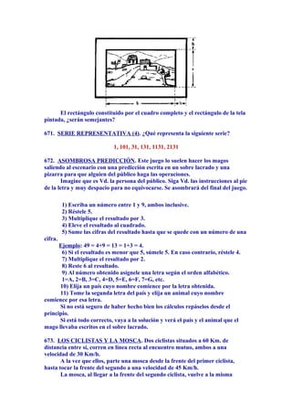 El rectángulo constituido por el cuadro completo y el rectángulo de la tela
pintada, ¿serán semejantes?
671. SERIE REPRESENTATIVA (4). ¿Qué representa la siguiente serie?
1, 101, 31, 131, 1131, 2131
672. ASOMBROSA PREDICCIÓN. Este juego lo suelen hacer los magos
saliendo al escenario con una predicción escrita en un sobre lacrado y una
pizarra para que alguien del público haga las operaciones.
Imagine que es Vd. la persona del público. Siga Vd. las instrucciones al pie
de la letra y muy despacio para no equivocarse. Se asombrará del final del juego.
1) Escriba un número entre 1 y 9, ambos inclusive.
2) Réstele 5.
3) Multiplique el resultado por 3.
4) Eleve el resultado al cuadrado.
5) Sume las cifras del resultado hasta que se quede con un número de una
cifra.
Ejemplo: 49 = 4+9 = 13 = 1+3 = 4.
6) Si el resultado es menor que 5, súmele 5. En caso contrario, réstele 4.
7) Multiplique el resultado por 2.
8) Reste 6 al resultado.
9) Al número obtenido asígnele una letra según el orden alfabético.
1=A, 2=B, 3=C, 4=D, 5=E, 6=F, 7=G, etc.
10) Elija un país cuyo nombre comience por la letra obtenida.
11) Tome la segunda letra del país y elija un animal cuyo nombre
comience por esa letra.
Si no está seguro de haber hecho bien los cálculos repáselos desde el
principio.
Si está todo correcto, vaya a la solución y verá el país y el animal que el
mago llevaba escritos en el sobre lacrado.
673. LOS CICLISTAS Y LA MOSCA. Dos ciclistas situados a 60 Km. de
distancia entre sí, corren en línea recta al encuentro mutuo, ambos a una
velocidad de 30 Km/h.
A la vez que ellos, parte una mosca desde la frente del primer ciclista,
hasta tocar la frente del segundo a una velocidad de 45 Km/h.
La mosca, al llegar a la frente del segundo ciclista, vuelve a la misma
 