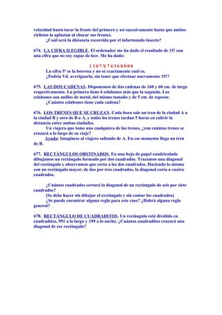 velocidad hasta tocar la frente del primero y así sucesivamente hasta que ambos
ciclistas la aplastan al chocar sus frentes.
¿Cuál será la distancia recorrida por el infortunado insecto?
674. LA CIFRA ILEGIBLE. El ordenador me ha dado el resultado de 15! con
una cifra que no soy capaz de leer. Me ha dado:
1 3 0 7 X 7 4 3 6 8 0 0 0
La cifra 5ª es la borrosa y no sé exactamente cuál es.
¿Podría Vd. averiguarla, sin tener que efectuar nuevamente 15!?
675. LAS DOS CADENAS. Disponemos de dos cadenas de 160 y 60 cm. de largo
respectivamente. La primera tiene 6 eslabones más que la segunda. Los
eslabones son anillos de metal, del mismo tamaño y de 5 cm. de espesor.
¿Cuántos eslabones tiene cada cadena?
676. LOS TRENES QUE SE CRUZAN. Cada hora sale un tren de la ciudad A a
la ciudad B y otro de B a A, y todos los trenes tardan 5 horas en cubrir la
distancia entre ambas ciudades.
Un viajero que tome uno cualquiera de los trenes, ¿con cuántos trenes se
cruzará a lo largo de su viaje?
Ayuda: Imagínese al viajero saliendo de A. En ese momento llega un tren
de B.
677. RECTÁNGULOS OBSTINADOS. En una hoja de papel cuadriculado
dibujamos un rectángulo formado por dos cuadrados. Trazamos una diagonal
del rectángulo y observamos que corta a los dos cuadrados. Haciendo lo mismo
con un rectángulo mayor, de dos por tres cuadrados, la diagonal corta a cuatro
cuadrados.
¿Cuántos cuadrados cortará la diagonal de un rectángulo de seis por siete
cuadrados?
[Se debe hacer sin dibujar el rectángulo y sin contar los cuadrados]
¿Se puede encontrar alguna regla para este caso? ¿Habrá alguna regla
general?
678. RECTÁNGULO DE CUADRADITOS. Un rectángulo está dividido en
cuadraditos, 991 a lo largo y 199 a lo ancho. ¿Cuántos cuadraditos cruzará una
diagonal de ese rectángulo?
 