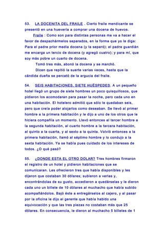 53. LA DOCENITA DEL FRAILE . Cierto fraile mendicante se
presentó en una huevería a comprar una docena de huevos.
Fraile : Como son para distintas personas me va a hacer el
favor de despachármelos separados, en la forma que yo le diga:
Para el padre prior media docena (y la separó); el padre guardián
me encarga un tercio de docena (y agregó cuatro); y para mí, que
soy más pobre un cuarto de docena.
Tomó tres más, abonó la docena y se marchó.
Dicen que repitió la suerte varias veces, hasta que la
cándida dueña se percató de la argucia del fraile.
54. SEIS HABITACIONES, SIETE HUÉSPEDES. A un pequeño
hotel llegó un grupo de siete hombres un poco quisquillosos, que
pidieron los acomodaran para pasar la noche, pero cada uno en
una habitación. El hotelero admitió que sólo le quedaban seis,
pero que creía poder alojarlos como deseaban. Se llevó al primer
hombre a la primera habitación y le dijo a uno de los otros que le
hiciera compañía un momento. Llevó entonces al tercer hombre a
la segunda habitación, al cuarto hombre a la tercera habitación,
al quinto a la cuarta, y al sexto a la quinta. Volvió entonces a la
primera habitación, llamó al séptimo hombre y lo condujo a la
sexta habitación. Ya se había pues cuidado de los intereses de
todos. ¿O qué pasó?
55. ¿DONDE ESTA EL OTRO DOLAR? Tres hombres firmaron
el registro de un hotel y pidieron habitaciones que se
comunicaran. Les ofrecieron tres que había disponibles y les
dijeron que costaban 30 dólares; subieron a verlas y,
encontrándolas de su gusto, accedieron a quedárselas y le dieron
cada uno un billete de 10 dólares al muchacho que había subido
acompañándolos. Bajó éste a entregárselos al cajero, y al pasar
por la oficina le dijo el gerente que había habido una
equivocación y que las tres piezas no costaban más que 25
dólares. En consecuencia, le dieron al muchacho 5 billetes de 1
 