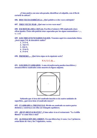 ¿Cómo podrá, con una sola pesada, identificar al culpable, con el fin de
cortarle la cabeza?
686. DOS VECES ESDRÚJULA. ¿Qué palabra es dos veces esdrújula?
687. TRES VECES MAR. ¿Qué mar es tres veces mar?
688. ESCRITURA DEL CIEN (1). Escriba el número 100 empleando cinco
cifras iguales. Éstas sólo podrán estar separadas por los signos matemáticos +, -,
x, : y ().
689. LOS TRES ENUNCIADOS FALSOS. Tenemos aquí tres enunciados falsos.
¿Será capaz Vd. de descubrir cuáles?
1. 2+2=4.
2. 3x6=17.
3. 8/4=2.
4. 13-6=5.
5. 5+4=9.
690. PRIMERO .... ¿Qué letra sigue en la siguiente serie?
P, S, T, C, Q, ...
691. LOS DOS CUADRADOS. A una circunferencia pueden inscribirse y
circunscribirse cuadrados como muestra la figura adjunta.
Sabiendo que el área del cuadrado inscrito es de cuatro unidades de
superficie, ¿qué área tiene el cuadrado mayor?
692. CUADRADO A TRIÁNGULO. Divida un cuadrado en cuatro partes
distintas y construya con ellas un triángulo equilátero.
693. ¿BUEN RESTAURANTE? ¿Cómo saber si en el restaurante "La Ardilla
Blanca" se come bien o mal?
694. ALTERACIÓN DEL ORDEN. En una hilera hay 6 vasos. Los 3 primeros
están llenos de vino y los 3 siguientes, vacíos.
 