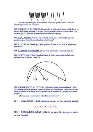 Se trata de conseguir, moviendo un solo vaso, que los vasos vacíos se
alternen en la fila con los llenos.
695. PRODUCTO DE PRIMOS. Observe los productos siguientes: 1x2=2 que es
primo, 1x3=3 que también es primo. Encuentre dos números primos entre 10 y
50 tales que el resultado de su producto también sea primo.
696. PARA ARRIBA. Cuanto más caliente estoy, más arriba subo, pero no
puedo escapar de mi jaula cristalina. ¿Quién soy?
697. CUATRO MENOS UNA. ¿Qué palabra de cuatro letras, si le quitas una
queda una?
698. EMISORA RAPIDÍSIMA. ¿Cuál es la emisora de radio más rápida?
699. NUEVE ÁNGULOS. Calcula el valor de todos los ángulos de la figura
sabiendo que el ángulo 1 vale 70 .
700. PAGO EXACTO Y PUNTUAL. Un hombre tomó una posada por 7 días.
No tenía otro dinero que una cadena de plata con 7 eslabones. Cada día pagaría
su estancia con un eslabón, y no se quedarían debiendo nada, ni él a la patrona,
ni ella a él.
¿Cómo pagó su estancia si sólo abrió un eslabón?
701. VAYA HORA. ¿Qué números siguen en la siguiente serie?
12, 1, 2, 3, 1, 1, 2, 3, 2, ...
702. CON SUDOR AJENO. ¿Quién se gana la vida con el sudor
de los demás?
 