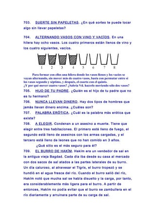 703. SUERTE SIN PAPELETAS. ¿En qué sorteo te puede tocar
algo sin llevar papeletas?
704. ALTERNANDO VASOS CON VINO Y VACÍOS. En una
hilera hay ocho vasos. Los cuatro primeros están llenos de vino y
los cuatro siguientes, vacíos.
Para formar con ellos una hilera donde los vasos llenos y los vacíos se
vayan alternando, sin mover más de cuatro vasos, basta con permutar entre sí
los vasos segundo y séptimo, y después, el cuarto con el quinto.
¿Y por qué mover cuatro vasos? ¿Sabría Vd. hacerlo moviendo sólo dos vasos?
705. HIJO DE TU PADRE. ¿Quién es el hijo de tu padre que no
es tu hermano?
706. NUNCA LLEVAN DINERO. Hay dos tipos de hombres que
jamás llevan dinero encima. ¿Cuáles son?
707. PALABRA ERÓTICA. ¿Cuál es la palabra más erótica que
existe?
708. A ELEGIR. Condenan a un asesino a muerte. Tiene que
elegir entre tres habitaciones. El primero está lleno de fuego, el
segundo está lleno de asesinos con los armas cargadas, y el
tercero está lleno de leones que no han comido en 3 años.
¿Qué sitio es el más seguro para él?
709. EL BURRO DE HAKÍM. Hakím era un vendedor de sal en
la antigua vieja Bagdad. Cada día iba desde su casa al mercado
con dos sacos de sal atados a las partes laterales de su burro.
Un día caluroso, al atravesar el Tigris, el burro tropezó y se
hundió en el agua fresca del río. Cuando el burro salió del río,
Hakím notó que mucha sal se había disuelto y la carga, por tanto,
era considerablemente más ligera para el burro. A partir de
entonces, Hakím no podía evitar que el burro se zambullera en el
río diariamente y arruinara parte de su carga de sal.
 