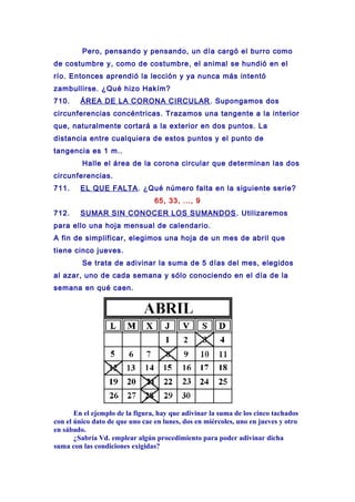 Pero, pensando y pensando, un día cargó el burro como
de costumbre y, como de costumbre, el animal se hundió en el
río. Entonces aprendió la lección y ya nunca más intentó
zambullirse. ¿Qué hizo Hakím?
710. ÁREA DE LA CORONA CIRCULAR. Supongamos dos
circunferencias concéntricas. Trazamos una tangente a la interior
que, naturalmente cortará a la exterior en dos puntos. La
distancia entre cualquiera de estos puntos y el punto de
tangencia es 1 m..
Halle el área de la corona circular que determinan las dos
circunferencias.
711. EL QUE FALTA. ¿Qué número falta en la siguiente serie?
65, 33, ..., 9
712. SUMAR SIN CONOCER LOS SUMANDOS. Utilizaremos
para ello una hoja mensual de calendario.
A fin de simplificar, elegimos una hoja de un mes de abril que
tiene cinco jueves.
Se trata de adivinar la suma de 5 días del mes, elegidos
al azar, uno de cada semana y sólo conociendo en el día de la
semana en qué caen.
En el ejemplo de la figura, hay que adivinar la suma de los cinco tachados
con el único dato de que uno cae en lunes, dos en miércoles, uno en jueves y otro
en sábado.
¿Sabría Vd. emplear algún procedimiento para poder adivinar dicha
suma con las condiciones exigidas?
 