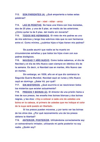 713. SON PARIENTES (4). ¿Qué emparienta a todas estas
palabras?
ser - nóel - nótar - arroz
714. LAS 55 PESETAS. Se hace una hilera con tres monedas,
dos de 25 ptas. y una de 5 ptas. en medio de las anteriores.
¿Cómo quitar la de 5 ptas. del medio sin moverla?
715. TODOS MIS HERMANOS. El nieto de mis padres es uno
de mis sobrinos y tengo tres sobrinos más que no son hermanos
entre sí. Como mínimo, ¿cuántos hijos e hijas tienen mis padres?
Se puede asumir que nadie se ha muerto en
circunstancias extrañas y que todos los hijos viven con sus
padres biológicos.
716. NAVIDAD Y AÑO NUEVO. Como todos sabemos, el día de
Navidad y el día de Año Nuevo caen siempre en idéntico día de
la semana. Es decir, si Navidad cae en martes, Año Nuevo cae
en martes.
Sin embargo, en 1939, año en el que dio comienzo la
Segunda Guerra Mundial, Navidad cayó en lunes y Año Nuevo
cayó en domingo. ¿Sabe Vd. por qué?
717. SIN MISTERIOS. ¿Qué ocurriría si se resolvieran todos
los misterios que existen actualmente?
718. PRESOS Y BOINAS (2). El director de una prisión llama a
tres de sus presos, les enseña tres boinas blancas y dos boinas
negras, y les dice: «Voy a colocar a cada uno de ustedes una
boina en la cabeza, el primero de ustedes que me indique el color
de la suya será puesto en libertad».
Si los presos pueden moverse, y por tanto ver las boinas
de los otros dos. ¿Por qué razonamiento uno de los presos
obtiene la libertad?
719. ANTERIOR, POSTERIOR. Utilizándome correctamente soy
un extraordinario imitador, utilizando mi parte posterior no soy
nadie. ¿Quién soy?
 