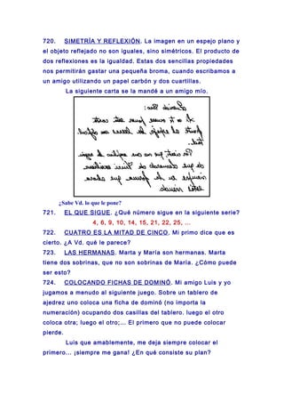 720. SIMETRÍA Y REFLEXIÓN. La imagen en un espejo plano y
el objeto reflejado no son iguales, sino simétricos. El producto de
dos reflexiones es la igualdad. Estas dos sencillas propiedades
nos permitirán gastar una pequeña broma, cuando escribamos a
un amigo utilizando un papel carbón y dos cuartillas.
La siguiente carta se la mandé a un amigo mío.
¿Sabe Vd. lo que le pone?
721. EL QUE SIGUE. ¿Qué número sigue en la siguiente serie?
4, 6, 9, 10, 14, 15, 21, 22, 25, ...
722. CUATRO ES LA MITAD DE CINCO. Mi primo dice que es
cierto. ¿A Vd. qué le parece?
723. LAS HERMANAS. Marta y María son hermanas. Marta
tiene dos sobrinas, que no son sobrinas de María. ¿Cómo puede
ser esto?
724. COLOCANDO FICHAS DE DOMINÓ. Mi amigo Luis y yo
jugamos a menudo al siguiente juego. Sobre un tablero de
ajedrez uno coloca una ficha de dominó (no importa la
numeración) ocupando dos casillas del tablero. luego el otro
coloca otra; luego el otro;... El primero que no puede colocar
pierde.
Luis que amablemente, me deja siempre colocar el
primero... ¡siempre me gana! ¿En qué consiste su plan?
 