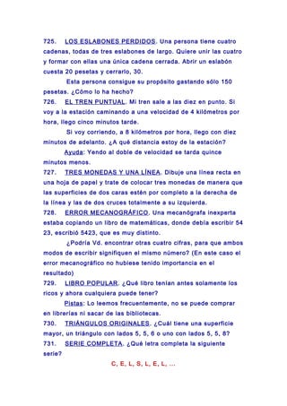 725. LOS ESLABONES PERDIDOS. Una persona tiene cuatro
cadenas, todas de tres eslabones de largo. Quiere unir las cuatro
y formar con ellas una única cadena cerrada. Abrir un eslabón
cuesta 20 pesetas y cerrarlo, 30.
Esta persona consigue su propósito gastando sólo 150
pesetas. ¿Cómo lo ha hecho?
726. EL TREN PUNTUAL. Mi tren sale a las diez en punto. Si
voy a la estación caminando a una velocidad de 4 kilómetros por
hora, llego cinco minutos tarde.
Si voy corriendo, a 8 kilómetros por hora, llego con diez
minutos de adelanto. ¿A qué distancia estoy de la estación?
Ayuda: Yendo al doble de velocidad se tarda quince
minutos menos.
727. TRES MONEDAS Y UNA LÍNEA. Dibuje una línea recta en
una hoja de papel y trate de colocar tres monedas de manera que
las superficies de dos caras estén por completo a la derecha de
la línea y las de dos cruces totalmente a su izquierda.
728. ERROR MECANOGRÁFICO. Una mecanógrafa inexperta
estaba copiando un libro de matemáticas, donde debía escribir 54
23, escribió 5423, que es muy distinto.
¿Podría Vd. encontrar otras cuatro cifras, para que ambos
modos de escribir signifiquen el mismo número? (En este caso el
error mecanográfico no hubiese tenido importancia en el
resultado)
729. LIBRO POPULAR. ¿Qué libro tenían antes solamente los
ricos y ahora cualquiera puede tener?
Pistas: Lo leemos frecuentemente, no se puede comprar
en librerías ni sacar de las bibliotecas.
730. TRIÁNGULOS ORIGINALES. ¿Cuál tiene una superficie
mayor, un triángulo con lados 5, 5, 6 o uno con lados 5, 5, 8?
731. SERIE COMPLETA. ¿Qué letra completa la siguiente
serie?
C, E, L, S, L, E, L, ...
 