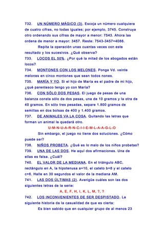 732. UN NÚMERO MÁGICO (3). Escoja un número cualquiera
de cuatro cifras, no todas iguales; por ejemplo, 3745. Construya
otro ordenando sus cifras de mayor a menor: 7543. Ahora las
ordena de menor a mayor: 3457. Reste: 7543-3457=4086.
Repita la operación unas cuantas veces con este
resultado y los sucesivos. ¿Qué observa?
733. LOCOS EL 50%. ¿Por qué la mitad de los abogados están
locos?
734. MONTONES CON LOS MELONES. Ponga Vd. veinte
melones en cinco montones que sean todos nones.
735. MARÍA Y YO. Si el hijo de María es el padre de mi hijo,
¿qué parentesco tengo yo con María?
736. CON SÓLO DOS PESAS. El juego de pesas de una
balanza consta sólo de dos pesas, una de 10 gramos y la otra de
40 gramos. En sólo tres pesadas, separe 1.800 gramos de
semillas en dos bolsas de 400 y 1.400 gramos.
737. DE ANIMALES VA LA COSA. Quitando las letras que
forman un animal le quedará otro.
U-M-N-U-A-R-N-C-I-I-E-M-L-A-A-G-L-O
Sin embargo, el juego no tiene dos soluciones. ¿Cómo
puede ser?
738. NIÑOS PROBETA. ¿Qué es lo malo de los niños probetas?
739. UNA DE LAS DOS. He aquí dos afirmaciones. Una de
ellas es falsa. ¿Cuál?
740. EL VALOR DE LA MEDIANA. En el triángulo ABC,
rectángulo en A, la hipotenusa a=10, el cateto b=8 y el cateto
c=6. Halle en 30 segundos el valor de la mediana AM.
741. LAS DOS ÚLTIMAS (2). Averigüe cuáles son las dos
siguientes letras de la serie:
A, E, F, H, I, K, L, M, ?, ?
742. LOS INCONVENIENTES DE SER DESPISTADO. La
siguiente historia da la casualidad de que es cierta:
Es bien sabido que en cualquier grupo de al menos 23
 