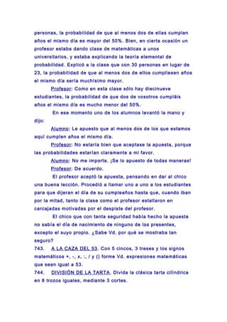 personas, la probabilidad de que al menos dos de ellas cumplan
años el mismo día es mayor del 50%. Bien, en cierta ocasión un
profesor estaba dando clase de matemáticas a unos
universitarios, y estaba explicando la teoría elemental de
probabilidad. Explicó a la clase que con 30 personas en lugar de
23, la probabilidad de que al menos dos de ellos cumpliesen años
el mismo día sería muchísimo mayor.
Profesor: Como en esta clase sólo hay diecinueve
estudiantes, la probabilidad de que dos de vosotros cumpláis
años el mismo día es mucho menor del 50%.
En ese momento uno de los alumnos levantó la mano y
dijo:
Alumno: Le apuesto que al menos dos de los que estamos
aquí cumplen años el mismo día.
Profesor: No estaría bien que aceptase la apuesta, porque
las probabilidades estarían claramente a mi favor.
Alumno: No me importa. ¡Se lo apuesto de todas maneras!
Profesor: De acuerdo.
El profesor aceptó la apuesta, pensando en dar al chico
una buena lección. Procedió a llamar uno a uno a los estudiantes
para que dijeran el día de su cumpleaños hasta que, cuando iban
por la mitad, tanto la clase como el profesor estallaron en
carcajadas motivadas por el despiste del profesor.
El chico que con tanta seguridad había hecho la apuesta
no sabía el día de nacimiento de ninguno de los presentes,
excepto el suyo propio. ¿Sabe Vd. por qué se mostraba tan
seguro?
743. A LA CAZA DEL 53. Con 5 cincos, 3 treses y los signos
matemáticos +, -, x, :, / y () forme Vd. expresiones matemáticas
que sean igual a 53.
744. DIVISIÓN DE LA TARTA. Divida la clásica tarta cilíndrica
en 8 trozos iguales, mediante 3 cortes.
 