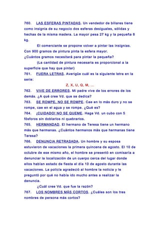 760. LAS ESFERAS PINTADAS. Un vendedor de billares tiene
como insignia de su negocio dos esferas desiguales, sólidas y
hechas de la misma madera. La mayor pesa 27 kg y la pequeña 8
kg.
El comerciante se propone volver a pintar las insignias.
Con 900 gramos de pintura pinta la esfera mayor.
¿Cuántos gramos necesitará para pintar la pequeña?
(La cantidad de pintura necesaria es proporcional a la
superficie que hay que pintar)
761. FUERA LETRAS. Averigüe cuál es la siguiente letra en la
serie:
Z, X, U, Q, M, ...
762. VIVE DE ERRORES. Mi padre vive de los errores de los
demás. ¿A qué cree Vd. que se dedica?
763. SE ROMPE, NO SE ROMPE. Cae en lo más duro y no se
rompe, cae en el agua y se rompe. ¿Qué es?
764. ¡CUIDADO! NO SE QUEME. Haga Vd. un cubo con 5
fósforos sin doblarlos ni quebrarlos.
765. HERMANDAD. El hermano de Teresa tiene un hermano
más que hermanas. ¿Cuántos hermanos más que hermanas tiene
Teresa?
766. DENUNCIA RETRASADA. Un hombre y su esposa
estuvieron de vacaciones la primera quincena de agosto. El 10 de
octubre de ese mismo año, el hombre se presentó en comisaría a
denunciar la localización de un cuerpo cerca del lugar donde
ellos habían estado de fiesta el día 10 de agosto durante las
vacaciones. La policía agradeció al hombre la noticia y le
preguntó por qué no había ido mucho antes a realizar la
denuncia.
¿Cuál cree Vd. que fue la razón?
767. LOS NOMBRES MÁS CORTOS. ¿Cuáles son los tres
nombres de persona más cortos?
 