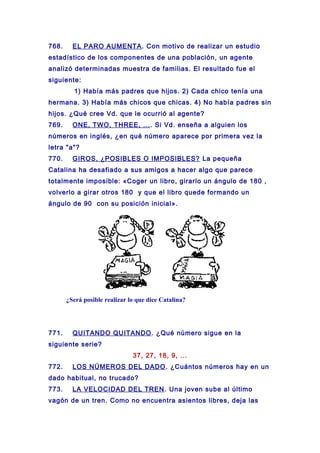 768. EL PARO AUMENTA. Con motivo de realizar un estudio
estadístico de los componentes de una población, un agente
analizó determinadas muestra de familias. El resultado fue el
siguiente:
1) Había más padres que hijos. 2) Cada chico tenía una
hermana. 3) Había más chicos que chicas. 4) No había padres sin
hijos. ¿Qué cree Vd. que le ocurrió al agente?
769. ONE, TWO, THREE, .... Si Vd. enseña a alguien los
números en inglés, ¿en qué número aparece por primera vez la
letra "a"?
770. GIROS, ¿POSIBLES O IMPOSIBLES? La pequeña
Catalina ha desafiado a sus amigos a hacer algo que parece
totalmente imposible: «Coger un libro, girarlo un ángulo de 180 ,
volverlo a girar otros 180 y que el libro quede formando un
ángulo de 90 con su posición inicial».
¿Será posible realizar lo que dice Catalina?
771. QUITANDO QUITANDO. ¿Qué número sigue en la
siguiente serie?
37, 27, 18, 9, ...
772. LOS NÚMEROS DEL DADO. ¿Cuántos números hay en un
dado habitual, no trucado?
773. LA VELOCIDAD DEL TREN. Una joven sube al último
vagón de un tren. Como no encuentra asientos libres, deja las
 