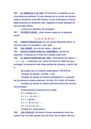 780. EL EMBALSE Y EL PEZ. El borde de un embalse es una
circunferencia perfecta. Un pez empieza en un punto del borde y
nada en dirección norte 600 metros, lo que le devuelve al borde.
Nada entonces en dirección este, llegando al borde después de
recorrer 800 metros.
¿Cuál es el diámetro del embalse?
781. POTENTE SERIE. ¿Qué número sigue en la siguiente
serie?
1, 4, 8, 9, 16, 25, 27, ...
782. FRENO PARADÓJICO. En los coches Mercedes Benz, el
freno de mano es paradójico. ¿Por qué?
783. SIN COMER. Se cría sin comer. ¿Qué es?
784. DIFICULTADES PARA EL JARDINERO. ¿Cómo se
plantarán 10 árboles en 5 filas de 4 árboles cada una?
785. EL GRAN PROBLEMA DE 1985. Intercalando los signos +,
-, x, :, /, (), , !, potencias, etc. entre las cifras de 1985 hay que
conseguir la secuencia más larga posible de números, a partir del
0.
Se puede usar la notación anglosajona .9=0'9=9/10.
También se admite: =0,3333...=3/9.
También se admite el símbolo semifactorial !!, producto
de los primeros enteros alternos: 4!!=2x4, 5!!=1x3x5, 6!!=2x4x6.
También se admite el símbolo []=Parte entera del número
encorchetado.
Comenzamos la secuencia por usted:
0 = (1-9+8) x 5 = ...
1 = 1 + - 8 + 5 = ...
2 = 1 + /(8-5) = ...
3 = -1 - 9 + 8 + 5 = ...
4 = -1 x 9 + 8 + 5 = ...
¿Puede Vd. continuarla?
786. LAS 9 BOLAS. Se tienen 9 bolas semejantes, entre las
cuales hay una más pesada que las otras. No se sabe cuál es y
 