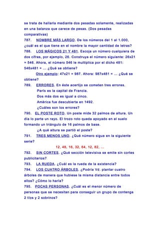 se trata de hallarla mediante dos pesadas solamente, realizadas
en una balanza que carece de pesas. (Dos pesadas
comparativas)
787. NOMBRE MÁS LARGO. De los números del 1 al 1.000,
¿cuál es el que tiene en el nombre la mayor cantidad de letras?
788. LOS MÁGICOS 21 Y 481. Escoja un número cualquiera de
dos cifras, por ejemplo, 26. Construya el número siguiente: 26x21
= 546. Ahora, el número 546 le multiplica por el dicho 481:
546x481 = ... ¿Qué se obtiene?
Otro ejemplo: 47x21 = 987. Ahora: 987x481 = ... ¿Qué se
obtiene?
789. ERRORES. En éste acertijo se cometen tres errores.
París es la capital de Francia.
Dos más dos es igual a cinco.
América fue descubierta en 1492.
¿Cuáles son los errores?
790. EL POSTE ROTO. Un poste mide 32 palmos de altura. Un
día lo parte un rayo. El trozo roto queda apoyado en el suelo
formando un triángulo de 16 palmos de base.
¿A qué altura se partió el poste?
791. TRES MENOS UNO. ¿Qué número sigue en la siguiente
serie?
12, 48, 16, 32, 64, 12, 82, ...
792. SIN CORTES. ¿Qué sección televisiva se emite sin cortes
publicitarios?
793. LA RUEDA. ¿Cuál es la rueda de la existencia?
794. LOS CUATRO ÁRBOLES. ¿Podría Vd. plantar cuatro
árboles de manera que hubiese la misma distancia entre todos
ellos? ¿Cómo lo haría?
795. POCAS PERSONAS. ¿Cuál es el menor número de
personas que se necesitan para conseguir un grupo de contenga
2 tíos y 2 sobrinos?
 