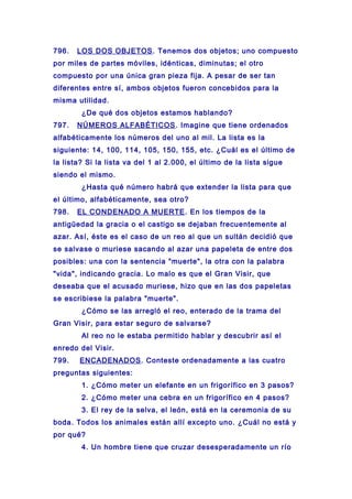 796. LOS DOS OBJETOS. Tenemos dos objetos; uno compuesto
por miles de partes móviles, idénticas, diminutas; el otro
compuesto por una única gran pieza fija. A pesar de ser tan
diferentes entre sí, ambos objetos fueron concebidos para la
misma utilidad.
¿De qué dos objetos estamos hablando?
797. NÚMEROS ALFABÉTICOS. Imagine que tiene ordenados
alfabéticamente los números del uno al mil. La lista es la
siguiente: 14, 100, 114, 105, 150, 155, etc. ¿Cuál es el último de
la lista? Si la lista va del 1 al 2.000, el último de la lista sigue
siendo el mismo.
¿Hasta qué número habrá que extender la lista para que
el último, alfabéticamente, sea otro?
798. EL CONDENADO A MUERTE. En los tiempos de la
antigüedad la gracia o el castigo se dejaban frecuentemente al
azar. Así, éste es el caso de un reo al que un sultán decidió que
se salvase o muriese sacando al azar una papeleta de entre dos
posibles: una con la sentencia "muerte", la otra con la palabra
"vida", indicando gracia. Lo malo es que el Gran Visir, que
deseaba que el acusado muriese, hizo que en las dos papeletas
se escribiese la palabra "muerte".
¿Cómo se las arregló el reo, enterado de la trama del
Gran Visir, para estar seguro de salvarse?
Al reo no le estaba permitido hablar y descubrir así el
enredo del Visir.
799. ENCADENADOS. Conteste ordenadamente a las cuatro
preguntas siguientes:
1. ¿Cómo meter un elefante en un frigorífico en 3 pasos?
2. ¿Cómo meter una cebra en un frigorífico en 4 pasos?
3. El rey de la selva, el león, está en la ceremonia de su
boda. Todos los animales están allí excepto uno. ¿Cuál no está y
por qué?
4. Un hombre tiene que cruzar desesperadamente un río
 