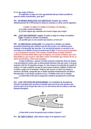 la vez que cogía el dinero.
El empleado, en lugar de estar apesadumbrado por haber perdido la
apuesta estaba contentísimo, ¿por qué?
807. NÚMEROS ROMANOS ALFABÉTICOS. Imagine que ordena
alfabéticamente los 3.999 primeros números romanos. La lista sería la siguiente:
C(100), CC(200), CCC(300), CCCI(301), CCCII(302), ...
a) ¿Cuáles serían los últimos?
b) ¿Existe alguno que coincida con el nuevo lugar que ocupa?
808. ¿SON MENTIROSOS? Andrés: Cuando yo digo la verdad, tú también.
Pablo: Cuando yo miento, tú también.
¿Es posible que en esta ocasión uno mienta y el otro no?
809. AVARICIOSO CASTIGADO. Un campesino se dirigía a la ciudad,
pensando tristemente que el dinero que llevaba no iba a ser suficiente para
comprar el lechoncillo que deseaba. A la entrada del puente se encontró a un
raro tipo (era el diablo, ni más no menos) que le dijo: «Conozco tu preocupación
y voy a proponerte un trato. Si lo aceptas, cuando hayas cruzado el puente
tendrás en tu bolsa doble dinero que al empezar. No cuentes el dinero, que sería
desconfianza y por tu parte, sólo debes contar 32 monedas que echarás al río; yo
sabré encontrarlas y éstas serán mi paga».
Aceptó el aldeano, y apenas cruzado el puente comprobó, lleno de alegría
y sin necesidad de contar, que su bolsa pesaba bastante más que antes. Con gran
contento echó las 32 monedas al agua. Le vino entonces la tentación de repetir la
acción y no supo resistirla, así que de nuevo pasó el puente, duplicó el dinero de
su bolsa y pagó con 32 monedas. Todavía una tercera vez hizo esto mismo y,
entonces, desolado, comprobó que se había quedado absolutamente sin dinero.
Desesperado, se tiró desde el puente al río, y el diablo cobró así su trabajo.
¿Cuánto dinero llevaba el campesino cuando le propusieron el malvado
trato?
810. LOS 7 PUENTES DE KONIGSBERG. Un ciudadano de Konigsberg
(Prusia) se propuso dar un paseo cruzando cada uno de los siete puentes que
existen sobre el río Pregel una sola vez. Los dos brazos del río rodean a una isla
llamada Kneiphof.
¿Cómo debe cruzar los puentes para realizar el paseo?
811. DE TRES CIFRAS. ¿Qué número sigue en la siguiente serie?
 