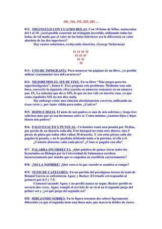 101, 316, 192, 225, 283, ...
812. TRIÁNGULO CON CUATRO BOLAS. Con 10 bolas de billar, numeradas
del 1 al 10, ¿será posible construir un triángulo invertido, utilizando todas las
bolas, de tal modo que el valor de las bolas inferiores sea la diferencia en valor
absoluto de las dos superiores?
Hay cuatro soluciones, excluyendo simetrías. (George Sicherman)
O O O O
O O O
O O
O
813. UNO DE TIPOGRAFÍA. Para numerar las páginas de un libro, ¿es posible
utilizar exactamente tres mil caracteres?
814. MEJOREMOS EL SIX DE FIXX. En su libro "Más juegos para los
superinteligentes", James F. Fixx propone este problema: Mediante una sola
línea, convertir la siguiente cifra (escrita en números romanos) en un número
par, IX. La solución que da es SIX, lo que no nos vale en nuestro caso, ya que
como españoles SIX no nos dice nada.
Sin embargo existe una solución absolutamente correcta, utilizando un
trazo recto y, por tanto válida para todos. ¿Cuál es?
815. HIJOS E HIJAS. El nieto de mis padres es uno de mis sobrinos y tengo tres
sobrinos más que no son hermanos entre sí. Como mínimo ¿cuántos hijos e hijas
tienen mis padres?
816. PAGO EXACTO Y PUNTUAL. Un hombre tomó una posada por 30 días,
por precio de un denario cada día. Este huésped no tenía otro dinero, sino 5
piezas de plata que todas ellas valían 30 denarios. Y con estas piezas cada día
pagaba la posada, y no le quedaba debiendo nada a la patrona, ni ella a él.
¿Cuántos denarios valía cada pieza? ¿Cómo se pagaba con ella?
817. PALABRA INCORRECTA. ¿Qué palabra de quince letras todos los
licenciados en filología por la Universidad de Salamanca escriben
incorrectamente por mucho que se empeñen en escribirla correctamente?
818. ¡NO LA NOMBRE! ¿Qué cosa es la que cuando se nombra se rompe?
819. TENIS DE CATEGORÍA. En un partido del prestigioso torneo de tenis de
Roland Garros se enfrentaron Agasy y Becker. El triunfo correspondió al
primero por 6-3 y 7-5.
Comenzó sacando Agasy y no perdió nunca su saque. Becker perdió su
servicio dos veces. Agasy rompió el servicio de su rival en el segundo juego del
primer set y, ¿en qué juego del segundo set?
820. DIBUJANDO SOBRES. En la figura tenemos dos sobres ligeramente
diferentes ya que el segundo tiene una línea más, que marca la doblez de cierre.
 