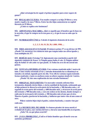 ¿Qué estrategia ha de seguir el primer jugador para estar seguro de
ganar?
825. REGALAR CULTURA. Una madre compró a su hija 25 libros y otra
madre regaló a la suya 7 libros. Entre las dos hijas aumentaron su capital
literario en 25 libros.
¿Cómo se explica este fenómeno?
826. ADIVINANZA MACABRA. ¿Qué es aquello que el hombre que lo hace no
lo necesita, el que lo compra no lo usa para sí, y el que lo usa no sabe que lo
hace?
827. NUMERACIÓN ÚNICA. Calcule el siguiente elemento de la serie:
1, 2, 3, 5, 10, 19, 20, 30, 1.000, 1900, ...
828. TRES AGUJAS EN UN PAJAR. El número primo 37 es un divisor de 999.
¿Puede Vd. encontrar tres números más que tengan todas sus cifras iguales y
sean múltiplos de 37?
829. DEDÚZCALO. Extraiga Vd. lógicamente una conclusión a partir del
siguiente conjunto de frases: 1) Ningún ganso baila el vals. 2) Ningún militar
deja de bailar el vals cada vez que puede. 3) Todas las aves de mi corral son
gansos.
830. VENTANA DIVIDIDA EN DOS. Una ventana cuadrada mide 1 metro de
lado. Como estaba orientada al sur y entraba demasiada luz se disminuyó su
tamaño a la mitad, tapando parte de ella. Tras ello la ventana seguía teniendo
forma cuadrada y tanto su anchura como su altura seguían siendo de 1 metro.
¿Puede Vd. dar una explicación de tan extraño fenómeno?
831. ORIGINAL TESTAMENTO. Un mercader estando enfermo hizo
testamento, dejando ciertos hijos, y cierta cantidad de hacienda, ordenando que
al hijo primero le diesen la sexta parte de la hacienda, y 300 ducados más, y al
segundo la sexta parte del restante, y 600 ducados más, y al tercero la sexta parte
del restante y 900 ducados más, y con este orden en los demás, dando siempre a
cada uno la sexta parte del restante, y 300 ducados más al uno que al otro.
Muerto el padre, partieron la hacienda, y hallaron que tanto vino al uno como al
otro.
Pídese cuántos hijos dejó el padre, cuánta hacienda, y cuanto vino por
cada uno.
832. LA MUERTE DEL PICADOR. Un famoso picador de toros murió el
resbalársele la pica, caer encima del toro y clavarse una banderilla en el pecho.
¿Sabe Vd. en qué plaza ocurrió?
833. ¡VAYA PROBLEMA! ¿Cuál es el único hombre que al morir crea un
auténtico problema?
 