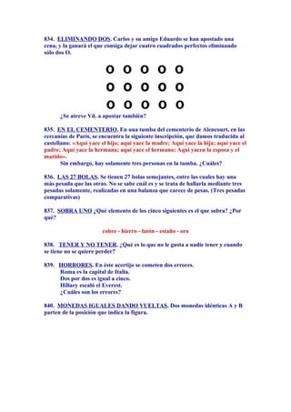 834. ELIMINANDO DOS. Carlos y su amigo Eduardo se han apostado una
cena, y la ganará el que consiga dejar cuatro cuadrados perfectos eliminando
sólo dos O.
¿Se atreve Vd. a apostar también?
835. EN EL CEMENTERIO. En una tumba del cementerio de Alencourt, en las
cercanías de París, se encuentra la siguiente inscripción, que damos traducida al
castellano: «Aquí yace el hijo; aquí yace la madre; Aquí yace la hija; aquí yace el
padre; Aquí yace la hermana; aquí yace el hermano; Aquí yacen la esposa y el
marido».
Sin embargo, hay solamente tres personas en la tumba. ¿Cuáles?
836. LAS 27 BOLAS. Se tienen 27 bolas semejantes, entre las cuales hay una
más pesada que las otras. No se sabe cuál es y se trata de hallarla mediante tres
pesadas solamente, realizadas en una balanza que carece de pesas. (Tres pesadas
comparativas)
837. SOBRA UNO ¿Qué elemento de los cinco siguientes es el que sobra? ¿Por
qué?
cobre - hierro - latón - estaño - oro
838. TENER Y NO TENER. ¿Qué es lo que no le gusta a nadie tener y cuando
se tiene no se quiere perder?
839. HORRORES. En éste acertijo se cometen dos errores.
Roma es la capital de Italia.
Dos por dos es igual a cinco.
Hillary escaló el Everest.
¿Cuáles son los errores?
840. MONEDAS IGUALES DANDO VUELTAS. Dos monedas idénticas A y B
parten de la posición que indica la figura.
 