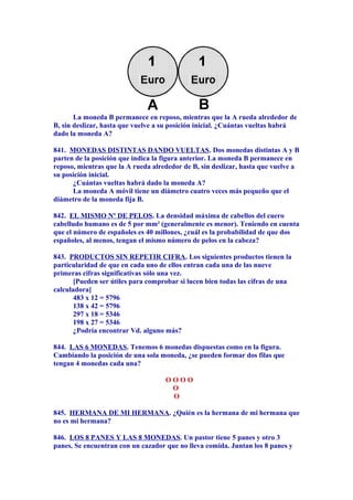 La moneda B permanece en reposo, mientras que la A rueda alrededor de
B, sin deslizar, hasta que vuelve a su posición inicial. ¿Cuántas vueltas habrá
dado la moneda A?
841. MONEDAS DISTINTAS DANDO VUELTAS. Dos monedas distintas A y B
parten de la posición que indica la figura anterior. La moneda B permanece en
reposo, mientras que la A rueda alrededor de B, sin deslizar, hasta que vuelve a
su posición inicial.
¿Cuántas vueltas habrá dado la moneda A?
La moneda A móvil tiene un diámetro cuatro veces más pequeño que el
diámetro de la moneda fija B.
842. EL MISMO Nº DE PELOS. La densidad máxima de cabellos del cuero
cabelludo humano es de 5 por mm² (generalmente es menor). Teniendo en cuenta
que el número de españoles es 40 millones, ¿cuál es la probabilidad de que dos
españoles, al menos, tengan el mismo número de pelos en la cabeza?
843. PRODUCTOS SIN REPETIR CIFRA. Los siguientes productos tienen la
particularidad de que en cada uno de ellos entran cada una de las nueve
primeras cifras significativas sólo una vez.
[Pueden ser útiles para comprobar si lucen bien todas las cifras de una
calculadora]
483 x 12 = 5796
138 x 42 = 5796
297 x 18 = 5346
198 x 27 = 5346
¿Podría encontrar Vd. alguno más?
844. LAS 6 MONEDAS. Tenemos 6 monedas dispuestas como en la figura.
Cambiando la posición de una sola moneda, ¿se pueden formar dos filas que
tengan 4 monedas cada una?
O O O O
O
O
845. HERMANA DE MI HERMANA. ¿Quién es la hermana de mi hermana que
no es mi hermana?
846. LOS 8 PANES Y LAS 8 MONEDAS. Un pastor tiene 5 panes y otro 3
panes. Se encuentran con un cazador que no lleva comida. Juntan los 8 panes y
 