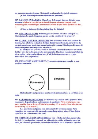 los tres comen partes iguales. Al despedirse, el cazador les deja 8 monedas.
¿Cómo deben repartirse las monedas los pastores?
847. LA VACA EN LA BACA. El profesor de lenguaje hace un dictado a sus
alumnos: «Sobre la vaca del coche instalé la vaca suiza que compré en el
mercado; pero cuando llegué a casa me di cuenta de que había perdido las dos ...
».
¿Cómo se debe escribir la palabra final del dictado?
848. PARTIDO DE TENIS. Santana ganó a Orantes un set de tenis por 6-3.
Cinco juegos los ganó el jugador que no servía. ¿Quién sirvió primero?
849. EL DUELO DE LOS ESCOCESES. Dos escoceses, de los más tacaños de
Escocia, van a batirse en duelo y deciden dirimir sus diferencias en la tierra de
sus antepasados, de modo que toman juntos el tren para Edimburgo. Después del
duelo, el superviviente regresará a Londres.
El billete de ida y vuelta, como es habitual, sale más barato que un billete
de ida y otro de vuelta comprados por separado. El primer escocés saca billete de
ida y vuelta, y el segundo sólo de ida. ¿Cuál de los dos escoceses es el más
ahorrativo, listo y optimista?
850. POSAVASOS Y SERVILLETA. Tenemos un posavasos circular y una
servilleta cuadrada.
Halle el centro del posavasos con la ayuda únicamente de la servilleta y un
lápiz.
851. CURIOSO TESTAMENTO. Un hombre, cuya mujer está a punto de dar a
luz, muere, disponiendo en su testamento lo siguiente: "Si la criatura que va a
nacer es niño, éste se llevará 2/3 de la herencia y 1/3 la madre. Si es niña, ésta se
llevará 1/3 y 2/3 la madre".
Las posesiones del padre eran únicamente 14 hermosas vacas. Para
complicar las cosas, sucedió que nacieron mellizos, niño y niña. ¿Cómo deben
repartirse las 14 vacas entre los tres?
852. TRIÁNGULO CON CINCO BOLAS. Con 15 bolas de billar, numeradas
del 1 al 15, ¿será posible construir un triángulo invertido, utilizando todas las
bolas, de tal modo que el valor de las bolas inferiores sea la diferencia en valor
 