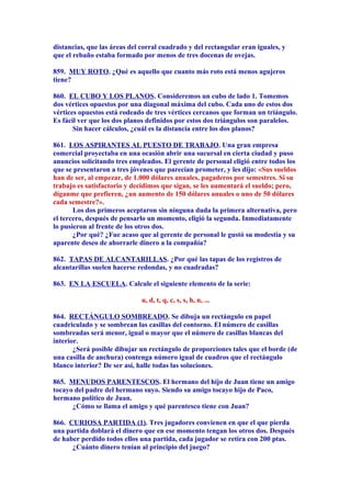 distancias, que las áreas del corral cuadrado y del rectangular eran iguales, y
que el rebaño estaba formado por menos de tres docenas de ovejas.
859. MUY ROTO. ¿Qué es aquello que cuanto más roto está menos agujeros
tiene?
860. EL CUBO Y LOS PLANOS. Consideremos un cubo de lado 1. Tomemos
dos vértices opuestos por una diagonal máxima del cubo. Cada uno de estos dos
vértices opuestos está rodeado de tres vértices cercanos que forman un triángulo.
Es fácil ver que los dos planos definidos por estos dos triángulos son paralelos.
Sin hacer cálculos, ¿cuál es la distancia entre los dos planos?
861. LOS ASPIRANTES AL PUESTO DE TRABAJO. Una gran empresa
comercial proyectaba en una ocasión abrir una sucursal en cierta ciudad y puso
anuncios solicitando tres empleados. El gerente de personal eligió entre todos los
que se presentaron a tres jóvenes que parecían prometer, y les dijo: «Sus sueldos
han de ser, al empezar, de 1.000 dólares anuales, pagaderos por semestres. Si su
trabajo es satisfactorio y decidimos que sigan, se les aumentará el sueldo; pero,
díganme que prefieren, ¿un aumento de 150 dólares anuales o uno de 50 dólares
cada semestre?».
Los dos primeros aceptaron sin ninguna duda la primera alternativa, pero
el tercero, después de pensarlo un momento, eligió la segunda. Inmediatamente
lo pusieron al frente de los otros dos.
¿Por qué? ¿Fue acaso que al gerente de personal le gustó su modestia y su
aparente deseo de ahorrarle dinero a la compañía?
862. TAPAS DE ALCANTARILLAS. ¿Por qué las tapas de los registros de
alcantarillas suelen hacerse redondas, y no cuadradas?
863. EN LA ESCUELA. Calcule el siguiente elemento de la serie:
u, d, t, q, c, s, s, h, n, ...
864. RECTÁNGULO SOMBREADO. Se dibuja un rectángulo en papel
cuadriculado y se sombrean las casillas del contorno. El número de casillas
sombreadas será menor, igual o mayor que el número de casillas blancas del
interior.
¿Será posible dibujar un rectángulo de proporciones tales que el borde (de
una casilla de anchura) contenga número igual de cuadros que el rectángulo
blanco interior? De ser así, halle todas las soluciones.
865. MENUDOS PARENTESCOS. El hermano del hijo de Juan tiene un amigo
tocayo del padre del hermano suyo. Siendo su amigo tocayo hijo de Paco,
hermano político de Juan.
¿Cómo se llama el amigo y qué parentesco tiene con Juan?
866. CURIOSA PARTIDA (1). Tres jugadores convienen en que el que pierda
una partida doblará el dinero que en ese momento tengan los otros dos. Después
de haber perdido todos ellos una partida, cada jugador se retira con 200 ptas.
¿Cuánto dinero tenían al principio del juego?
 