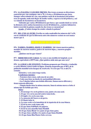 874. LA PALOMA Y LOS DOS TRENES. Dos trenes avanzan en direcciones
contrarias por vías contiguas: uno a 70, y el otro, a 50 kilómetros por hora.
Siempre sobrevolando las vías, una paloma vuela de la locomotora del primer
tren al segundo, nada más llegar da media vuelta y regresa a la del primero, y así
va volando de locomotora en locomotora.
Sabiendo que vuela a 80 kilómetros por hora y que cuando inició su vaivén
la distancia entre ambas locomotoras era de 60 kilómetros, ¿cuántos kilómetros
habrá recorrido la paloma cuando los dos trenes se encuentran?
Ayuda: ¿Cuánto tiempo ha estado volando la paloma?
875. DEL UNO AL OCHO. Escriba en cada cuadradito los números del 1 al 8,
con la condición de que la diferencia entre dos números vecinos no será nunca
menor que 4.
876. PADRES, MADRES, HIJOS Y MARIDOS. Ahí vienen nuestros padres,
maridos de nuestras madres, padres de nuestros hijos, y nuestros propios
maridos.
¿Quiénes son los que vienen?
877. MIDIENDO CON VARAS. La vara es una medida de longitud, ya en
desuso, equivalente a 835'9 mm. ¿Qué palabra mide más que una vara?
878. LA LÓGICA DE EINSTEIN. Problema propuesto por Einstein y traducido
a varios idiomas conservando su lógica. Einstein aseguraba que el 98% de la
población mundial sería incapaz de resolverlo. Yo creo que Vd. es del 2%
restante.
Inténtelo y verá como tengo razón.
Condiciones iniciales:
- Tenemos cinco casas, cada una de un color.
- Cada casa tiene un dueño de nacionalidad diferente.
- Los 5 dueños beben una bebida diferente, fuman marca diferente y
tienen mascota diferente.
- Ningún dueño tiene la misma mascota, fuma la misma marca o bebe el
mismo tipo de bebida que otro.
Datos:
1. El noruego vive en la primera casa, junto a la casa azul.
2. El que vive en la casa del centro toma leche.
3. El inglés vive en la casa roja.
4. La mascota del Sueco es un perro.
5. El Danés bebe té.
6. La casa verde es la inmediata de la izquierda de la casa blanca.
7. El de la casa verde toma café.
8. El que fuma PallMall cría pájaros.
9. El de la casa amarilla fuma Dunhill.
10. El que fuma Blend vive junto al que tiene gatos.
11. El que tiene caballos vive junto al que fuma Dunhill.
12. El que fuma BlueMaster bebe cerveza.
 