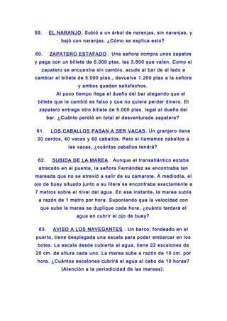 59. EL NARANJO. Subió a un árbol de naranjas, sin naranjas, y
bajó con naranjas. ¿Cómo se explica esto?
60. ZAPATERO ESTAFADO . Una señora compra unos zapatos
y paga con un billete de 5.000 ptas. las 3.800 que valen. Como el
zapatero se encuentra sin cambio, acude al bar de al lado a
cambiar el billete de 5.000 ptas., devuelve 1.200 ptas a la señora
y ambos quedan satisfechos.
Al poco tiempo llega el dueño del bar alegando que el
billete que le cambió es falso y que no quiere perder dinero. El
zapatero entrega otro billete de 5.000 ptas. legal al dueño del
bar. ¿Cuánto perdió en total el desventurado zapatero?
61. LOS CABALLOS PASAN A SER VACAS. Un granjero tiene
20 cerdos, 40 vacas y 60 caballos. Pero si llamamos caballos a
las vacas, ¿cuántos caballos tendrá?
62. SUBIDA DE LA MAREA . Aunque el transatlántico estaba
atracado en el puente, la señora Fernández se encontraba tan
mareada que no se atrevió a salir de su camarote. A mediodía, el
ojo de buey situado junto a su litera se encontraba exactamente a
7 metros sobre el nivel del agua. En ese instante, la marea subía
a razón de 1 metro por hora. Suponiendo que la velocidad con
que sube la marea se duplique cada hora, ¿cuánto tardará el
agua en cubrir el ojo de buey?
63. AVISO A LOS NAVEGANTES . Un barco, fondeado en el
puerto, tiene desplegada una escala para poder embarcar en los
botes. La escala desde cubierta al agua, tiene 22 escalones de
20 cm. de altura cada uno. La marea sube a razón de 10 cm. por
hora. ¿Cuántos escalones cubrirá el agua al cabo de 10 horas?
(Atención a la periodicidad de las mareas).
 