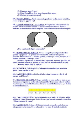 13. El alemán fuma Prince.
14. El que fuma Blend tiene un vecino que bebe agua.
¿Quién tiene peces por mascota?
879. PESADA, DICHA.... Puedo ser pesada, puedo ser hecha, puedo ser dicha,
puedo ser jugada. ¿Quién soy?
880. LOS PINTORES DE LA CATEDRAL. Unos pintores están pintando las
paredes interiores de una catedral. A una ventana circular de un metro de
diámetro le añadieron dos líneas tangentes y dos semicírculos cerrando la figura.
¿Qué área tiene la figura sombreada?
881. REPARTO EN LA BODEGA. En una bodega hay dos tipos de botellas,
grandes y pequeñas. Las grandes contienen doble cantidad vino que las
pequeñas. Disponemos de 12 botellas grandes, 7 llenas y 5 vacías, así como de 12
botellas pequeñas, 7 llenas y 5 vacías.
Se desean repartir las 24 botellas entre 3 personas, de modo que cada una
reciba el mismo número de botellas de cada tipo y la misma cantidad de vino.
¿Cómo se podrá hacer el reparto?
882. NIÑAS MUY ENFADADAS. ¿Cuáles son las dos niñas que se criaron
juntas y no se pueden ni ver?
883. LA LEY RELOJERA. ¿Cuál será la hora legal cuando un reloj de sol
marque las 23 horas?
884. DEL CERO AL NUEVE. Coloque un dígito en cada casilla de manera que
el número de la primera casilla indique la cantidad de ceros del total de casillas,
el de la segunda la cantidad de unos, el tercero la cantidad de doses, ..., el décimo
la cantidad de nueves.
0 1 2 3 4 5 6 7 8 9
885. VAYA PARENTESCO. Teresa, hija única, es la madre de Alvaro y la hija
política de Luisa. Si Javier es el tío de Alvaro, ¿qué parentesco existirá entre éste
y Miguel, marido de Luisa?
886. LAS 81 BOLAS. Se tienen 81 bolas semejantes, entre las cuales hay una
más pesada que las otras. No se sabe cuál es y se trata de hallarla mediante
 