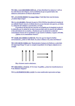 904. DEL 1 AL 8 DISTRIBUCIÓN (2). ¿Cómo distribuir los números 1 al 8 en
los ocho huecos de la figura, con la condición de que no puede haber dos
números consecutivos en huecos adyacentes?
905. ¿CUÁNTOS HIJOS? Yo tengo 6 hijos. Cada hijo tiene una hermana.
¿Cuántos hijos tengo?
906. LA ALABARDA. Durante la guerra 1914-1918 fue descubierta la tumba de
un soldado francés muerto el último día de un mes durante otra guerra, en Italia.
La alabarda del soldado se encontraba a su lado.
El producto del día del mes inscrito en la lápida por la longitud en pies de
la alabarda, por la mitad de los años transcurridos entre la muerte del soldado y
el descubrimiento de su tumba, y finalmente por la mitad de la edad del
comandante francés de la expedición en que murió el soldado, es igual a 451.066.
¿Quién era el comandante francés?
907. HABLAR CORRECTAMENTE. Para los que les importa hablar
correctamente, ¿cómo se debe decir, la yema es blanca o la yema está blanca?
908. CON SIETE CERILLAS. Manteniendo el número de fósforos a cada lado
del signo igual haga Vd. que se cumpla la igualdad. En la figura adjunta no se
cumple.
Hay al menos cuatro soluciones.
909. DIECISÉIS A NUEVE. Si Vd. tiene 16 palillos, ¿cómo los transformaría en
9 sin eliminar ninguno?
910. LA SUPERFICIE DEL LAGO. La zona sombreada representa un lago.
 