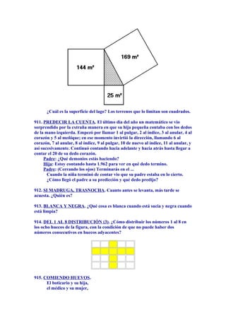 ¿Cuál es la superficie del lago? Los terrenos que lo limitan son cuadrados.
911. PREDECIR LA CUENTA. El último día del año un matemático se vio
sorprendido por la extraña manera en que su hija pequeña contaba con los dedos
de la mano izquierda. Empezó por llamar 1 al pulgar, 2 al índice, 3 al anular, 4 al
corazón y 5 al meñique; en ese momento invirtió la dirección, llamando 6 al
corazón, 7 al anular, 8 al índice, 9 al pulgar, 10 de nuevo al índice, 11 al anular, y
así sucesivamente. Continuó contando hacia adelante y hacia atrás hasta llegar a
contar el 20 de su dedo corazón.
Padre: ¿Qué demonios estás haciendo?
Hija: Estoy contando hasta 1.962 para ver en qué dedo termino.
Padre: (Cerrando los ojos) Terminarás en el ...
Cuando la niña terminó de contar vio que su padre estaba en lo cierto.
¿Cómo llegó el padre a su predicción y qué dedo predijo?
912. SI MADRUGA, TRASNOCHA. Cuanto antes se levanta, más tarde se
acuesta. ¿Quién es?
913. BLANCA Y NEGRA. ¿Qué cosa es blanca cuando está sucia y negra cuando
está limpia?
914. DEL 1 AL 8 DISTRIBUCIÓN (3). ¿Cómo distribuir los números 1 al 8 en
los ocho huecos de la figura, con la condición de que no puede haber dos
números consecutivos en huecos adyacentes?
915. COMIENDO HUEVOS.
El boticario y su hija,
el médico y su mujer,
 