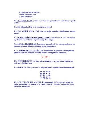 se comieron nueve huevos,
y todos tocaron a tres.
¿Cómo puede ser?
916. 19 MENOS 1 = 20. ¿Cómo es posible que quitando uno a diecinueve quede
veinte?
917. NO GRAVE. ¿Qué es lo contrario de grave?
918. UNA MUJER SOLA. ¿Qué hace una mujer que cinco hombres no pueden
hacer?
919. OCHO TRIÁNGULOS EQUILÁTEROS. Construya Vd. ocho triángulos
equiláteros trazando seis segmentos igual de largos.
920. BONITA PROPIEDAD. Demostrar que uniendo los puntos medios de los
lados de un cuadrilátero se obtiene un paralelogramo.
921. CAMBIANDO UN CARÁCTER. Cambiando de posición en la siguiente
igualdad, sólo un carácter, trate de obtener una igualdad numérica.
53 - 54 = 1
922. ¡QUE RAROS!. Es curioso, están cubiertos en verano y descubiertos en
invierno. ¿Quiénes son?
923. ORIGINAL 4x4. ¿Por qué es muy original el siguiente cuadrado mágico?
96 11 89 68
88 69 91 16
61 86 18 99
19 98 66 81
924. LOS POLLOS DEL MAIZAL. En una granja de New Jersey había dos
pollos que siempre se metían en el jardín, prestos a desafiar a cualquiera que
intentara atraparlos.
 