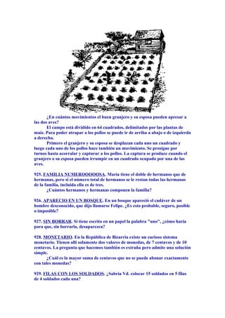 ¿En cuántos movimientos el buen granjero y su esposa pueden apresar a
las dos aves?
El campo está dividido en 64 cuadrados, delimitados por las plantas de
maíz. Para poder atrapar a los pollos se puede ir de arriba a abajo o de izquierda
a derecha.
Primero el granjero y su esposa se desplazan cada uno un cuadrado y
luego cada uno de los pollos hace también un movimiento. Se prosigue por
turnos hasta acorralar y capturar a los pollos. La captura se produce cuando el
granjero o su esposa pueden irrumpir en un cuadrado ocupado por una de las
aves.
925. FAMILIA NUMEROOOOOSA. María tiene el doble de hermanos que de
hermanas, pero si el número total de hermanos se le restan todas las hermanas
de la familia, incluida ella es de tres.
¿Cuántos hermanos y hermanas componen la familia?
926. APARECIO EN UN BOSQUE. En un bosque apareció el cadáver de un
hombre desconocido, que dijo llamarse Felipe. ¿Es esto probable, seguro, posible
o imposible?
927. SIN BORRAR. Si tiene escrito en un papel la palabra "uno", ¿cómo haría
para que, sin borrarla, desaparezca?
928. MONETARIO. En la República de Bizarria existe un curioso sistema
monetario. Tienen allí solamente dos valores de monedas, de 7 centavos y de 10
centavos. La pregunta que hacemos también es extraña pero admite una solución
simple.
¿Cuál es la mayor suma de centavos que no se puede abonar exactamente
con tales monedas?
929. FILAS CON LOS SOLDADOS. ¿Sabría Vd. colocar 15 soldados en 5 filas
de 4 soldados cada una?
 