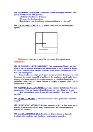 938. PARADOJA TEMPORAL. Un español en 1987 llamó por teléfono a otro
que se encontraba en 1986, y le dijo:
- Mañana te telefonearé de nuevo.
- De acuerdo. ¡Hasta mañana!
¿Podría darse esta situación un tanto paradójica en la vida real?
939. ¿CUÁNTOS CUADRADOS? ¿Cuántos cuadrados hay en la siguiente
figura?
El siguiente muestra la solución ingeniosa de un problema
complicado.
940. EL PROBLEMA DE BENEDIKTOV. Una madre repartió entre sus tres
hijas 90 huevos, dándole a la mayor 10, a la mediana 30 y a la menor 50. Luego,
las envió a tres mercados distintos, dándoles orden de que los vendiesen en los
tres a un mismo precio.
Pero, también les exigió que trajesen las tres el mismo dinero por la venta.
Como esto les pareció imposible a las hijas, le dio a cada una un ejemplar de un
mismo cartel anunciador de los precios, para que se cumpliese la primera
condición, y este cartel era tal que también se cumplía la segunda. ¿Qué cree Vd.
que ponía en el cartel?
941. MAZO DE BARAJA COMPLETO. Tengo un mazo de la baraja francesa,
completo, de 52 cartas. Las mezclo cuidadosamente y saco 11 cartas al azar.
¿Qué probabilidad tengo de que salga un comodín? ¿Y, si saco 17? ¿Y, si
saco 26?
942. DE NIÑA A MUJER. ¿Cuáles son las cuatro letras que hacen a una niña
mujer?
943. ORDENANDO NÚMEROS. Ordene los números del 1 al 9 de modo que el
nombre de cada número tenga una y solamente una letra en común con el
nombre del anterior.
944. CAMBIANDO SÓLO UNO. Cambiando de posición en la siguiente
igualdad, sólo un dígito, trate de obtener una igualdad numérica.
 