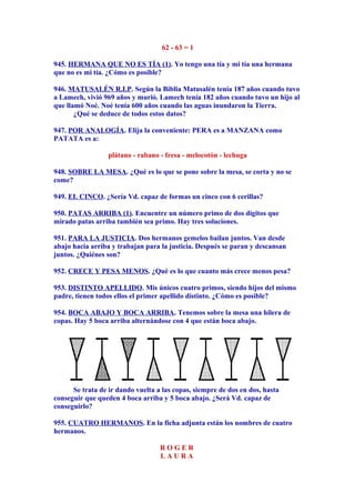 62 - 63 = 1
945. HERMANA QUE NO ES TÍA (1). Yo tengo una tía y mi tía una hermana
que no es mi tía. ¿Cómo es posible?
946. MATUSALÉN R.I.P. Según la Biblia Matusalén tenía 187 años cuando tuvo
a Lamech, vivió 969 años y murió. Lamech tenía 182 años cuando tuvo un hijo al
que llamó Noé. Noé tenía 600 años cuando las aguas inundaron la Tierra.
¿Qué se deduce de todos estos datos?
947. POR ANALOGÍA. Elija la conveniente: PERA es a MANZANA como
PATATA es a:
plátano - rabano - fresa - melocotón - lechuga
948. SOBRE LA MESA. ¿Qué es lo que se pone sobre la mesa, se corta y no se
come?
949. EL CINCO. ¿Sería Vd. capaz de formas un cinco con 6 cerillas?
950. PATAS ARRIBA (1). Encuentre un número primo de dos dígitos que
mirado patas arriba también sea primo. Hay tres soluciones.
951. PARA LA JUSTICIA. Dos hermanos gemelos bailan juntos. Van desde
abajo hacia arriba y trabajan para la justicia. Después se paran y descansan
juntos. ¿Quiénes son?
952. CRECE Y PESA MENOS. ¿Qué es lo que cuanto más crece menos pesa?
953. DISTINTO APELLIDO. Mis únicos cuatro primos, siendo hijos del mismo
padre, tienen todos ellos el primer apellido distinto. ¿Cómo es posible?
954. BOCA ABAJO Y BOCA ARRIBA. Tenemos sobre la mesa una hilera de
copas. Hay 5 boca arriba alternándose con 4 que están boca abajo.
Se trata de ir dando vuelta a las copas, siempre de dos en dos, hasta
conseguir que queden 4 boca arriba y 5 boca abajo. ¿Será Vd. capaz de
conseguirlo?
955. CUATRO HERMANOS. En la ficha adjunta están los nombres de cuatro
hermanos.
R O G E R
L A U R A
 